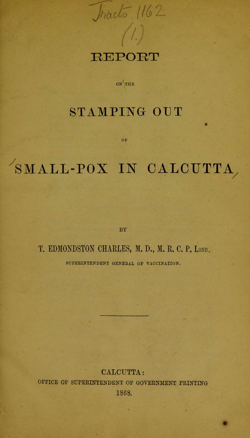 REPORT ON'THE STAMPING OPT SMALL-POX IN CALCUTTA BY T. EDMONDSTON CHARLES, M. D., M. R. C. P. Lond.. SUPEEINTENDENT GENEBAL OF VACCINATION. CALCUTTA: OFFICE OF SUPERINTENDENT OF GOVERNMENT PRINTING 1868.