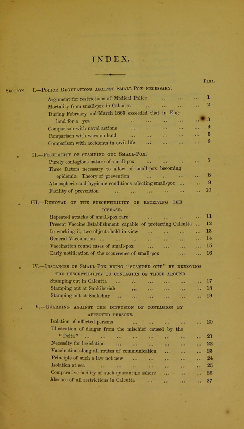 INDEX Section I.—Police Regulations against Small-Pox necessary. Argument for restrictions of Medical Police ... ... Mortality from small-pox in Calcutta ... During February and March 1865 exceeded that in Eng- land for a yea Comparison with naval actions Comparison with wars on land Comparison with accidents in civil life ... ... ... n II.—Possibility of stamping out Small-Pox. Purely contagious nature of small-pox ... Three factors necessary to allow of small-pox becoming epidemic. Theory of prevention Atmospheric and hygienic conditions affecting small-pox ... Facility of prevention „ III,—Removal of the susceptibility of receiving tub disease. Repeated attacks of small-pox rare Present Vaccine Establishment capable of protecting Calcutta In working it, two objects held in view General Vaccination ... Vaccination round cases of small-pox Early notification of the occurrence of small-pox IV.—Instances of Small-Pox being “stamped out” by removing THE SUSCEPTIBILITY TO CONTAGION OF THOSE AROUND. Stamping out in Calcutta ... ... Stamping out at Sankiberiah Stamping out at Sookchur V.—Guarding against the diffusion of contagion by AFFECTED PERSONS. Isolation of affected persons Illustration of danger from the mischief caused by the “ Delta” Necessity for legislation Vaccination along all routes of communication Principle of such a law not new Isolation at sea Comparative facility of such quarantine ashore ... Absence of all restrictions in Calcutta ... ,,, ,. Paha. 1 2 ► 3 4 5 6 7 8 9 10 11 12 13 14 15 16 17 18 19 20 21 22 23 24 25 26 27