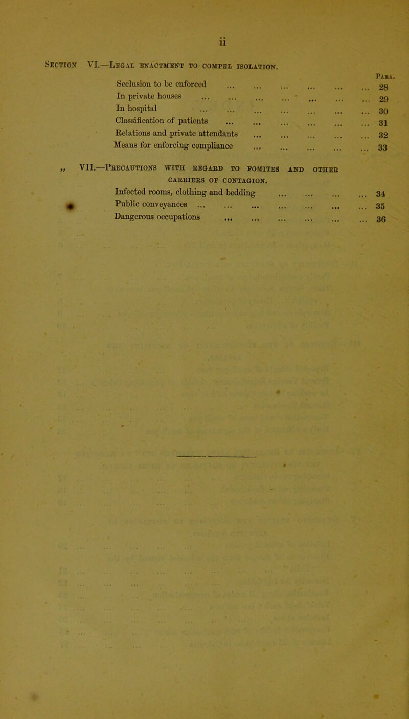 11 Section VI.—Legal enactment to compel isolation. Seclusion to be enforced In private bouses ... - In hospital Classification of patients Relations and private attendants Means for enforcing compliance VII.—Precautions with eegaed to pomites and othee CAEEIEES OP CONTAGION. Infected rooms, clothing and bedding Public conveyances Dangerous occupations Pa«a. ... 28 ... 29 ... 30 ... 31 ... 32 ... 33 ... 34 ... 35 ... 36 4