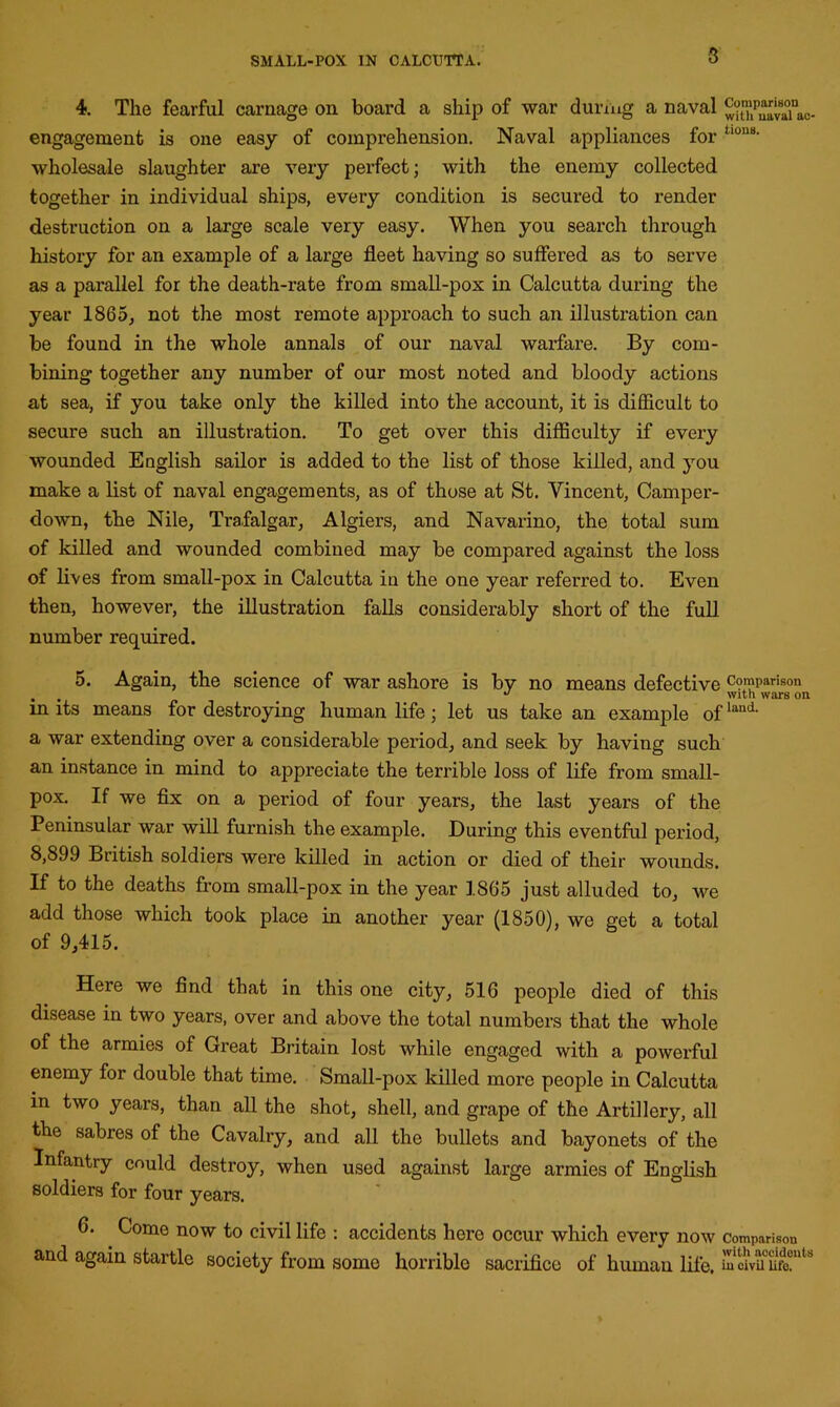 3 4. The fearful carnage on board a ship of war during a naval ^t“pvaTac- engagement is one easy of comprehension. Naval appliances for Uou8- wholesale slaughter are very perfect; with the enemy collected together in individual ships, every condition is secured to render destruction on a large scale very easy. When you search through history for an example of a large fleet having so suffered as to serve as a parallel for the death-rate from small-pox in Calcutta during the year 1865, not the most remote approach to such an illustration can be found in the whole annals of our naval warfare. By com- bining together any number of our most noted and bloody actions at sea, if you take only the killed into the account, it is difficult to secure such an illustration. To get over this difficulty if every wounded English sailor is added to the list of those killed, and you make a list of naval engagements, as of those at St. Vincent, Camper- down, the Nile, Trafalgar, Algiers, and Navarino, the total sum of killed and wounded combined may be compared against the loss of lives from small-pox in Calcutta in the one year referred to. Even then, however, the illustration falls considerably short of the full number required. 5. Again, the science of war ashore is by no means defective Comparison . . _ J with wars on in its means for destroying human life ; let us take an example ofland- a war extending over a considerable period, and seek by having such an instance in mind to appreciate the terrible loss of life from small- pox. If we fix on a period of four years, the last years of the Peninsular war will furnish the example. During this eventful period, 8,899 British soldiers were killed in action or died of their wounds. If to the deaths from small-pox in the year 1865 just alluded to, we add those which took place in another year (1850), we get a total of 9,415. Here we find that in this one city, 516 people died of this disease in two years, over and above the total numbers that the whole of the armies of Great Britain lost while engaged with a powerful enemy for double that time. Small-pox killed more people in Calcutta in two years, than all the shot, shell, and grape of the Artillery, all the sabres of the Cavalry, and all the bullets and bayonets of the Infantry could destroy, when used against large armies of English soldiers for four years. 6. Come now to civil life : accidents here occur which every now comparison and again startle society from some horrible sacrifice of human life, incwu lifanU