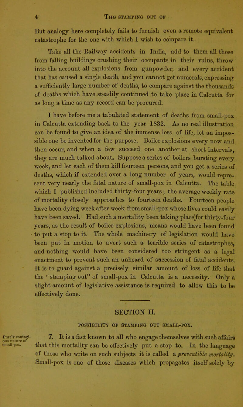 Purely contagi- ous nature ot small-pox. But analogy here completely fails to furnish even a remote equivalent catastrophe for the one with which I wish to compare it. Take all the Railway accidents in India, add to them all those from falling buildings crushing their occupants in their ruins, throw into the account all explosions from gunpowder, and every accident that has caused a single death, and you cannot get numerals, expressing a sufficiently large number of deaths, to compare against the thousands of deaths which have steadily continued to take place in Calcutta for as long a time as any record can be procured. I have before me a tabulated statement of deaths from small-pox in Calcutta extending back to the year 1832. As no real illustration can be found to give an idea of the immense loss of life, let an impos- sible one be invented for the purpose. Boiler explosions every now and then occur, and when a few succeed one another at short intervals, they are much talked about. Suppose a series of boilers bursting every week, and let each of them kill fourteen persons, and you get a series of deaths, which if extended over a long number of years, would repre- sent very nearly the fatal nature of small-pox in Calcutta. The table which I published included thirty-four years; the average weekly rate of mortality closely approaches to fourteen deaths. Fourteen people have been dying week after week from small-pox whose lives could easily have been saved. Had such a mortality been taking place'for thirty-four years, as the result of boiler explosions, means would have been found to put a stop to it. The whole machinery of legislation would have been put in motion to avert such a terrible series of catastrophes, and nothing would have been considered too stringent as a legal enactment to prevent such an unheard of succession of fatal accidents. It is to guard against a precisely similar amount of loss of life that the “ stamping out’’’ of small-pox in Calcutta is a necessity. Only a slight amount of legislative assistance is required to allow this to be effectively done. SECTION II. POSSIBILITY OF STAMPINO OUT SMALL-POX. 7. It is a fact known to all who engage themselves with such affaire that this mortality can be effectively put a stop to. In the language of those who write on such subjects it is called apreventible mortality. Small-pox is one of those diseases which propagates itself solely by