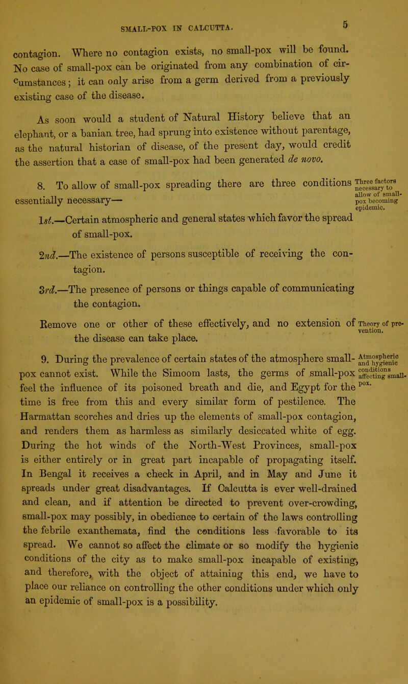 contcogion. Where no contagion exists, no small-pox will be found. No case of small-pox can be originated from any combination of cir- cumstances ; it can only arise from a germ derived from a previously existing case of the disease. As soon would a student of Natural History believe that an elephant, or a banian tree, had sprung into existence without parentage, as the natural historian of disease, of the present day, would credit the assertion that a case of small-pox had been generated dc novo. 8. To allow of small-pox spreading there are three conditions . ,, allow of small- essentially necessary— p0x becoming epidemic. 1^.—Certain atmospheric and general states which favor the spread of small-pox. 2nd.—The existence of persons susceptible of receiving the con- tagion. 3rd.—The presence of persons or things capable of communicating the contagion. Remove one or other of these effectively, and no extension of Theory of pre- vention. the disease can take place. 9. During the prevalence of certain states of the atmosphere small- ^Hygienic pox cannot exist. While the Simoom lasts, the germs of small-pox X^tin^smaU- feel the influence of its poisoned breath and die, and Egypt for the pox‘ time is free from this and every similar form of pestilence. The Harmattan scorches and dries up the elements of small-pox contagion, and renders them as harmless as similarly desiccated white of egg. During the hot winds of the North-West Provinces, small-pox is either entirely or in great part incapable of propagating itself. In Bengal it receives a check in April, and in May and June it spreads under great disadvantages. If Calcutta is ever well-drained and clean, and if attention be directed to prevent over-crowding, small-pox may possibly, in obedience to certain of the laws controlling the febrile exanthemata, find the conditions less favorable to its spread. We cannot so afFect the climate or so modify the hygienic conditions of the city as to make small-pox incapable of existing, and therefore, with the object of attaining this end, we have to place our reliance on controlling the other conditions under which only an epidemic of small-pox is a possibility.