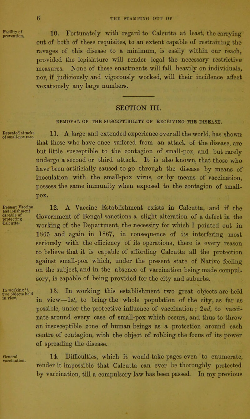 Facility of prevention. Bepeated attacks of small-pox rare. Present Vaccine Establishment capable of protecting Calcutta. In working it, two objects held in view. General vaccination. 10. Fortunately with regard to Calcutta at least, the carrying out of both of these requisites, to an extent capable of restraining the ravages of this disease to a minimum, is easily within our reach, provided the legislature will render legal the necessary restrictive measures. None of these enactments will fall heavily on individuals, nor, if judiciously and vigorously worked, will their incidence affect vexatiously any large numbers. SECTION III. REMOVAL OF THE SUSCEPTIBILITY OF RECEIVING THE DISEASE. 11. A large and extended experience over all the world, has shown that those who have once suffered from an attack of the disease, are but little susceptible to the contagion of small-pox, and but rarely undergo a second or third attack. It is also known, that those who have been artificially caused to go through the disease by means of inoculation with the small-pox virus, or by means of vaccination, possess the same immunity when exposed to the contagion of small- pox. 12. A Vaccine Establishment exists in Calcutta, and if the Government of Bengal sanctions a slight alteration of a defect in the working of the Department, the necessity for wdiich I pointed out in 1865 and again in 1867, in consequence of its interfering most seriously with the efficiency of its operations, there is every reason to believe that it is capable of affording Calcutta all the protection against small-pox which, under the present state of Native feeling on the subject, and in the absence of vaccination being made compul- sory, is capable of being provided for the city and suburbs. 13. In working this establishment two great objects are held in view—1st, to bring the whole population of the city, as far as possible, under the protective influence of vaccination ; 2nd, to vacci- nate around every case of small-pox which occurs, and thus to throw an insusceptible zone of human beings as a protection around each centre of contagion, with the object of robbing the focus of its power of spreading the disease. 14. Difficulties, which it would take pages even to enumerate, render it impossible that Calcutta can ever be thoroughly protected by vaccination, till a compulsory law has been passed. In my previous