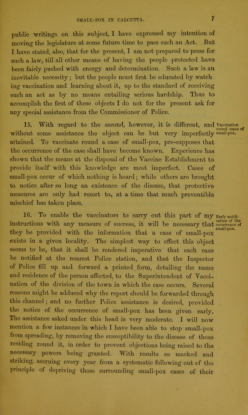 public writings on this subject, I have expressed my intention of moving the legislature at some future time to pass such an Act. But I have stated, also, that for the present, I am not prepared to press for such a law, till all other means of having the people protected have been fairly pushed with energy and determination. Such a law is an inevitable necessity ; but the people must first be educated by watch ing vaccination and learning about it, up to the standard of receiving such an act as by no means entailing serious hardship. Thus to accomplish the first of these objects I do not for the present ask for any special assistance from the Commissioner of Police. 15. With regard to the second, however, it is different, and vaccination round cases of without some assistance the object can be but very imperfectly smau-pox. attained. To vaccinate round a case of small-pox, pre-supposes that the occurrence of the case shall have become known. Experience has shown that the means at the disposal of the Vaccine Establishment to provide itself with this knowledge are most imperfect. Cases of small-pox occur of which nothing is heard; while others are brought to notice after so long an existence of the disease, that protective measures are only had resort to, at a time that much preventible mischief has taken place. 16. To enable the vaccinators to carry out this part of my Early notifl- instructions with any measure of success, it will be necessary that occurrence of , • . small-pox. they be provided with the information that a case of small-pox exists in a given locality. The simplest way to effect this object seems to be, that it shall be rendered imperative that each case be notified at the nearest Police station, and that the Inspector of Police fill up and forward a printed form, detailing the name and residence of the person affected, to the Superintendent of Vacci- nation of the division of the town in which the case occurs. Several reasons might be adduced why the report should be forwarded through this channel; and no further Police assistance is desired, provided the notice of the occurrence of small-pox has been given early. The assistance asked under this head is very moderate. I will now mention a few instances in which I have been able to stop small-pox from spreading, by removing the susceptibility to the disease of those residing round it, in order to prevent objections being raised to the necessary powers being granted. With results so marked and striking, accruing every year from a systematic following out of the principle of depriving those surrounding small-pox cases of their