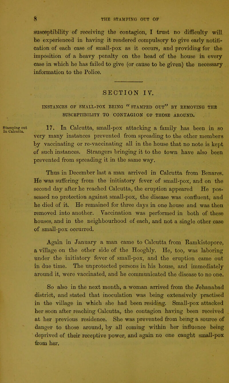 susceptibility of receiving the contagion, I trust no difficulty will be experienced in having it rendered compulsory to give early notifi- cation of each case of small-pox as it occurs, and providing for the imposition of a heavy penalty on the head of the house in every case in which he has failed to give (or cause to be given) the necessary information to the Police. SECTION IV. INSTANCES OF SMALL-POX BEING rf STAMPED OUT” BY REMOVING THE SUSCEPTIBILITY TO CONTAGION OF THOSE AROUND. stamping out 17, In Calcutta, small-pox attacking a family has been in so very many instances prevented from spreading to the other members by vaccinating or re-vaccinating all in the house that no note is kept of such instances. Strangers bringing it to the town have also been prevented from spreading it in the same way. Thus in December last a man arrived in Calcutta from Benares. He was suffering from the initiatory fever of small-pox, and on the second day after he reached Calcutta, the eruption appeared He pos- sessed no protection against small-pox, the disease was confluent, and he died of it. He remained for three days in one house and was then removed into another. Vaccination was performed in both of these houses, and in the neighbourhood of each, and not a single other case of small-pox occurred. Again in January a man came to Calcutta from Ramkistopore, a village on the other side of the Hooghly. He, too, was laboring under the initiatory fever of small-pox, and the eruption came out in due time. The unprotected persons in his house, and immediately around it, were vaccinated, and he communicated the disease to no one. So also in the next month, a woman arrived from the Jelianabad district, and stated that inoculation was being extensively practised in the village in which she had been residsiyg. Small-pox attacked her soon after reaching Calcutta, the contagion having been received at her previous residence. She was prevented from being a source of danger to those around, by all coming within her influence being deprived of their receptive power, and again no one caught small-pox from her.