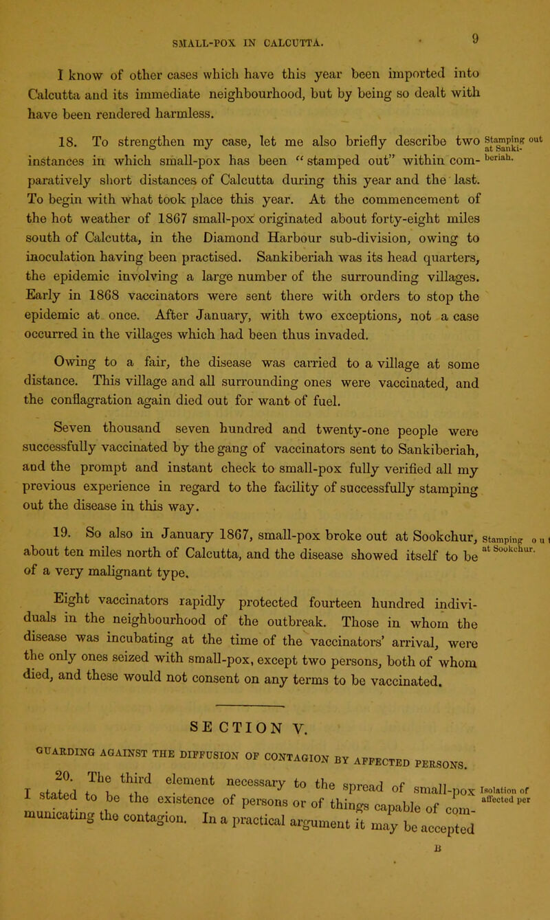 I know of other cases which have this year been imported into Calcutta and its immediate neighbourhood, but by being so dealt with have been rendered harmless. 18. To strengthen my case, let me also briefly describe two stamping out instances in which small-pox has been “ stamped out” within com- borlah* paratively short distances of Calcutta during this year and the last. To begin with what took place this year. At the commencement of the hot weather of 1867 small-pox! originated about forty-eight miles south of Calcutta, in the Diamond Harbour sub-division, owing to inoculation having been practised. Sankiberiah was its head quarters, the epidemic involving a large number of the surrounding villages. Early in 1868 vaccinators were sent there with orders to stop the epidemic at once. After January, with two exceptions, not a case occurred in the villages which had been thus invaded. Owing to a fair, the disease was carried to a village at some distance. This village and all surrounding ones were vaccinated, and the conflagration again died out for want of fuel. Seven thousand seven hundred and twenty-one people were successfully vaccinated by the gang of vaccinators sent to Sankiberiah, and the prompt and instant check to small-pox fully verified all my previous experience in regard to the facility of successfully stamping out the disease in this way. 19. So also in January 1867, small-pox broke out at Sookchur, stamping out about ten miles north of Calcutta, and the disease showed itself to be atSouliL'hur- of a very malignant type. Eight vaccinators rapidly protected fourteen hundred indivi- duals in the neighbourhood of the outbreak. Those in whom the disease was incubating at the time of the vaccinators’ arrival, were the only ones seized with small-pox, except two persons, both of whom died, and these would not consent on any terms to be vaccinated. SECTION y. CURBING against the diffusion of contagion by affected peusons. 20. The third element necessary to the snivel n stated to be the existence of persons or of things capable of com “ffeCtCdpC mumcating tho contagion. In a practical argument it may be accepted B