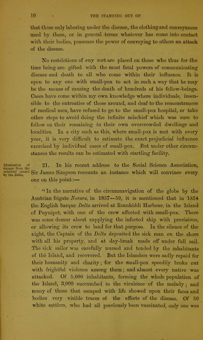 that those only laboring under the disease, the clothing and conveyances used by them, or in general terms whatever has come into contact with their bodies, possesses the power of conveying to others an attack of the disease. No restrictions of ?ny sort are placed on those who thus for the time being are gifted with the most fatal powers of communicating disease and death to all who come within their influence. It is open to any one with small-pox to act in such a way that he may be the means of causing the death of hundreds of his fellow-beings. Cases have come within my own knowledge where individuals, insen- sible to the entreaties of those around, and deaf to the remonstrances of medical men, have refused to go to the small-pox hospital, or take other steps to avoid doing the infinite mischief which was sure to follow on their remaining in their own overcrowded dwellings and localities. In a city such as this, where small-pox is met with every year, it is very difficult to estimate the exact prejudicial influence exercised by individual cases of small-pox. But under other circum- stances the results can be estimated with startling facility. 21. In his recent address to the Social Science Association, Sir James Simpson recounts an instance which will convince eveiy one on this point:— “ In the narrative of the circumnavigation of the globe by the Austrian frigate Novara, in 1857—59, it is mentioned that in 1354 the English barque Delta arrived at Roankiddi Harbour, in the Island of Puynipet, with one of the crew affected with small-pox. There was some demur about supplying the infected ship with provisions, or allowing its crew to land for that purpose. In the silence of the night, the Captain of the Delta deposited the sick man on the shore with all his property, and at day-break made off under full sail. The sick sailor was carefully nursed and tended by the inhabitants of the Island, and recovered. But the Islanders were sadly repaid for their humanity and charity; for the small-pox speedily broke out with frightful violence among them; and almost every native was attacked. Of 5,000 inhabitants, forming the whole population of the Island, 3,000 succumbed to the virulence of the malady - and many of those that escaped with life showed upon their faces and bodies very visible traces of the effects of the disease. Of 30 white settlers, who had all previously been vaccinated, only one was