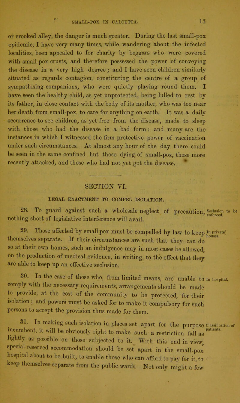 or crooked alley, the danger is much greater. During the last small-pox epidemic, I have very many times, while wandering about the infected localities, been appealed to for charity by beggars who were covered with small-pox crusts, and therefore possessed the power of conveying the disease in a very high degree; and I have seen children similarly situated as regards contagion, constituting the centre of a group of sympathising companions, who were quietly playing round them. I have seen the healthy child, as yet unprotected, being lulled to rest by its father, in close contact with the body of its mother, who was too near her death from small-pox, to care for anything on earth. It was a daily occurrence to see children, as yet free from the disease, made to sleep with those who had the disease in a bad form : and many are the instances in which I witnessed the firm protective power of vaccination under such circumstances. At almost any hour of the day there could be seen in the same confined hut those dying of small-pox, those more recently attacked, and those who had not yet got the disease. * SECTION VI. LEGAL ENACTMENT TO COMPEL ISOLATION. 28. To guard against such a wholesale neglect of precaution, Seclusion to be nothing short of legislative interference will avail. 29. Those affected by small pox must be compelled by law to keep In private] themselves separate. If their circumstances are such that they can do 10US°S so at their own homes, sncli an indulgence may in most cases be allowed, on the production of medical evidence, in writing, to the effect that they are able to keep up an effective seclusion. 30. In the case of those who, from limited means, are unable to in hospital, comply with the necessary requirements, arrangements should be made to provide, at the cost of the community to be protected, for their isolation ; and powers must be asked for to make it compulsory for such persons to accept the provision thus made for them. 31. In making such isolation in places set apart for the purpose classification of incumbent, it wdl be obviously right to make such a restriction fall as Pat‘CUtS' ’ghtly as possible on those subjected to it. With this end in view, special reserved accommodation should be set apart in the small-pox* hospital about to be built, to enable those who can afford to pay for it, to keep themselves separate from the public wards. Not only might a few