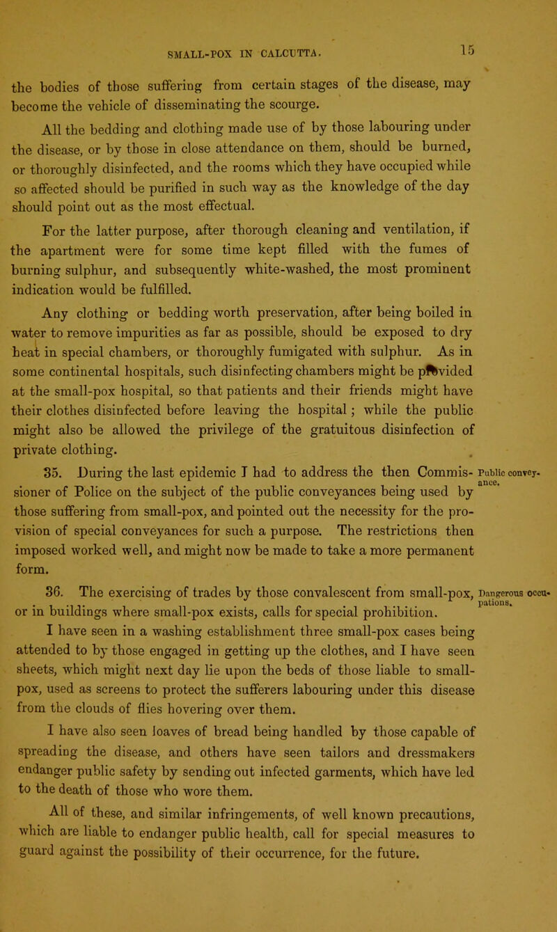 the bodies of those suffering from certain stages of the disease, may become the vehicle of disseminating the scourge. All the bedding and clothing made use of by those labouring under the disease, or by those in close attendance on them, should be burned, or thoroughly disinfected, and the rooms which they have occupied while so affected should be purified in such way as the knowledge of the day should point out as the most effectual. For the latter purpose, after thorough cleaning and ventilation, if the apartment were for some time kept filled with the fumes of burning sulphur, and subsequently white-washed, the most prominent indication would be fulfilled. Any clothing or bedding worth preservation, after being boiled in water to remove impurities as far as possible, should be exposed to dry heat in special chambers, or thoroughly fumigated with sulphur. As in some continental hospitals, such disinfecting chambers might be pftvided at the small-pox hospital, so that patients and their friends might have their clothes disinfected before leaving the hospital; while the public might also be allowed the privilege of the gratuitous disinfection of private clothing. 35. During the last epidemic I had to address the then Commis- Public convey. . . . ance. sioner of Police on the subject of the public conveyances being used by those suffering from small-pox, and pointed out the necessity for the pro- vision of special conveyances for such a purpose. The restrictions then imposed worked well, and might now be made to take a more permanent form. 36. The exercising of trades by those convalescent from small-pox, Dangerous occu- or in buildings where small-pox exists, calls for special prohibition. I have seen in a washing establishment three small-pox cases being attended to by those engaged in getting up the clothes, and I have seen sheets, which might next day lie upon the beds of those liable to small- pox, used as screens to protect the sufferers labouring under this disease from the clouds of flies hovering over them. I have also seen loaves of bread being handled by those capable of spreading the disease, and others have seen tailors and dressmakers endanger public safety by sending out infected garments, which have led to the death of those who wore them. All of these, and similar infringements, of well known precautions, which are liable to endanger public health, call for special measures to guard against the possibility of their occurrence, for the future.