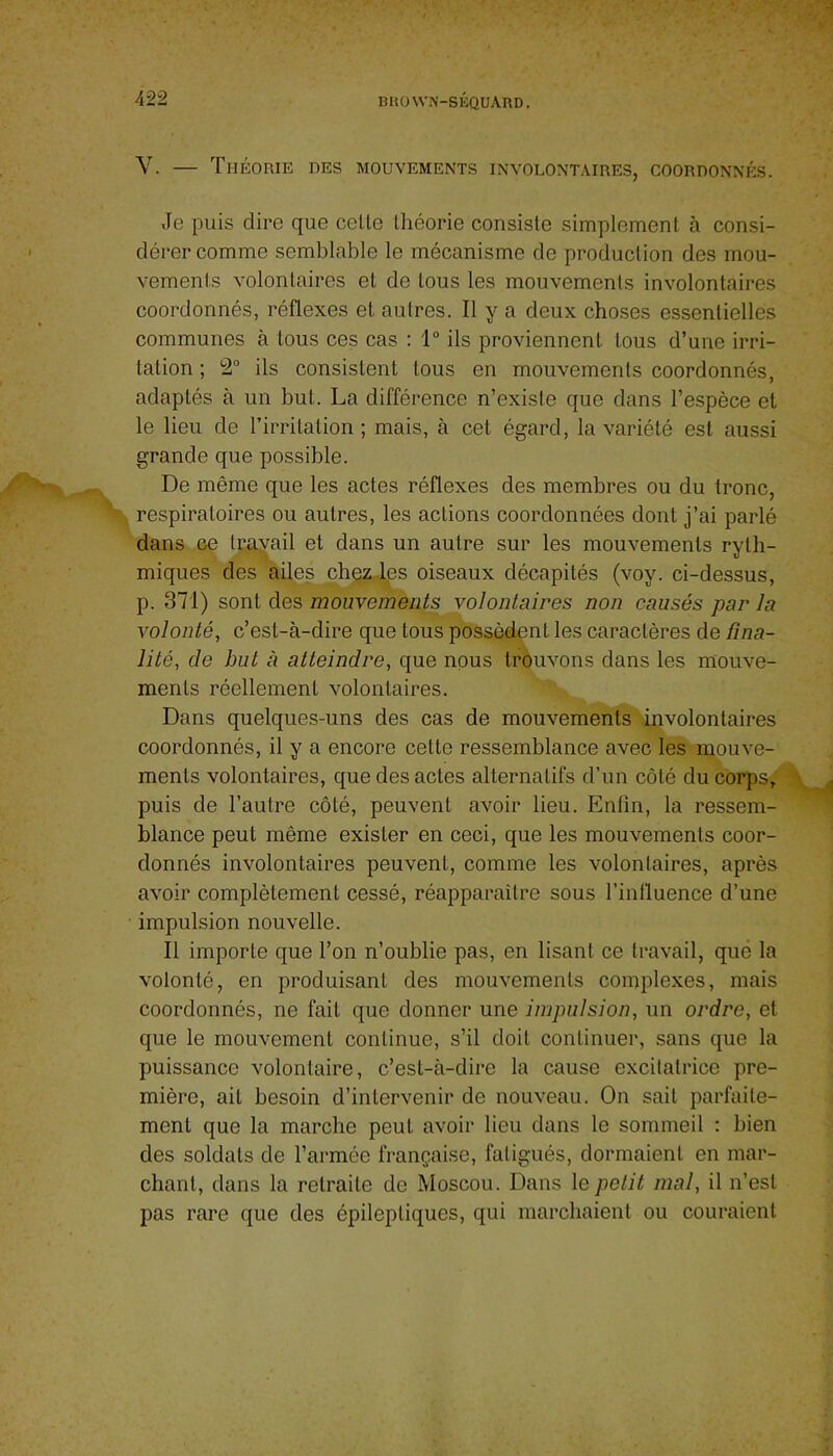 V. — Théorie des mouvements involontaires, coordonnés. Je puis dire que celle Ihéorie consisle simplemenl à consi- dérer comme semblable le mécanisme de produclion des mou- vements volonlaires et de tous les mouvemenls involontaires coordonnés, réflexes et autres. Il y a deux choses essentielles communes à tous ces cas ; 1“ ils proviennent tous d’une irri- tation ; 2“ ils consistent tous en mouvements coordonnés, adaptés à un but. La différence n’exisle que dans l’espèce et le lieu de l’irritation ; mais, à cet égard, la variété est aussi grande que possible. De même que les actes réflexes des membres ou du tronc, respiratoires ou autres, les actions coordonnées dont j’ai parlé dans ce Irayail et dans un autre sur les mouvemenls ryth- miques des ailes chçz.les oiseaux décapités (voy. ci-dessus, p. 371) sont des mouvements volontaires non causés par la volonté, c’est-à-dire que tous possèdent les caractères de fina- lité, de but à atteindre, que nous trouvons dans les mouve- menls réellement volonlaires. Dans quelques-uns des cas de mouvements involontaires coordonnés, il y a encore celte ressemblance avec les mouve- menls volonlaires, que des actes alternatifs d’un côté du corps, puis de l’autre côté, peuvent avoir lieu. Enfin, la ressem- blance peut même exister en ceci, que les mouvements coor- donnés involontaires peuvent, comme les volontaires, après avoir complètement cessé, réapparaître sous l’inlluence d’une impulsion nouvelle. Il importe que l’on n’oublie pas, en lisant ce travail, que la volonté, en produisant des mouvemenls complexes, mais coordonnés, ne fait que donner une impulsion, un ordre, et que le mouvement continue, s’il doit continuer, sans que la puissance volontaire, c’est-à-dire la cause excitatrice pre- mière, ail besoin d’intervenir de nouveau. On sait parfaite- ment que la marche peut avoir lieu dans le sommeil : bien des soldats de l’armée française, fatigués, dormaient en mar- chant, dans la retraite de Moscou. Dans le petit mal, il n’est pas rare que des épileptiques, qui marchaient ou couraient