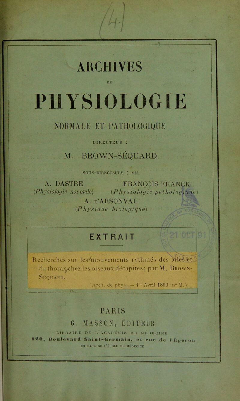 ARCHIVES PHYSIOLOGIE NORMALE ET PATHOLOGIQUE DIRECTEUR : M. BROWN-SÉQUARD. SOUS-DIRECTEURS I MM. A. DASTRE FRANÇOIS-FRANCK {Physiologie normale) {Physiologie palhologpjno) A. d’ARSONVAL {Physique biologique) EXTRAIT Recherches sur les'^mouvements lythmé.s des ailes et du thora>ÿchez les oiseaux décapités ; par M. Brown- Skquard. lArch. de pliy® — I'”'Avril 1890. n“ 2. ) PARIS G. MASSON, ÉDITEUR 1.1R R A I R E DE L ’ A G A D É .MIE D E M É D E G 1 N E ISO, Ituiilcvard Saiat-ficriiiain, ot rue de i'Eiieroii EN FACE OE I.'ÉCOLF. I)F, MÉDECINE