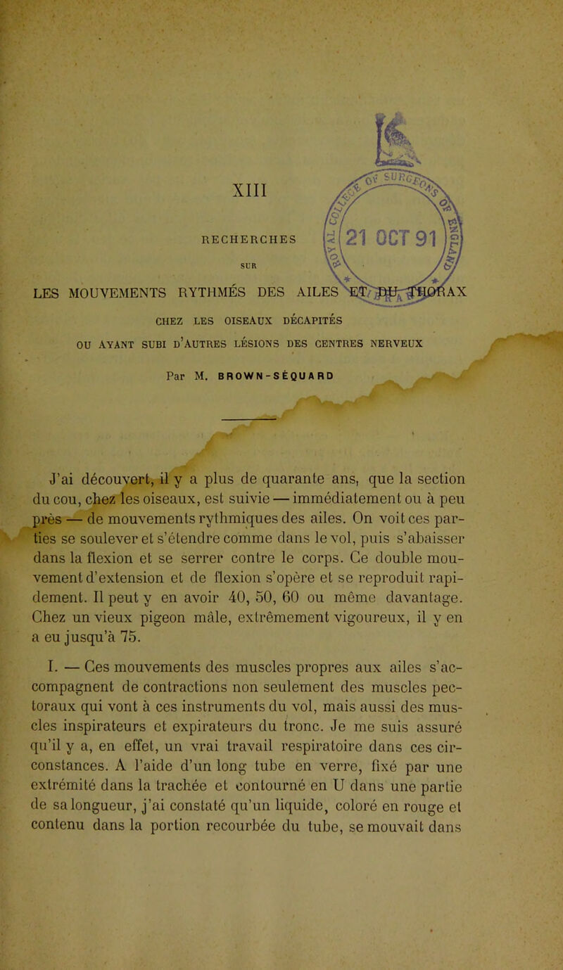 J’ai découvert, il y a plus de quarante ans, que la section du cou, chez les oiseaux, est suivie — immédiatement ou à peu près — de mouvements rythmiques des ailes. On voit ces par- ties se soulever et s’étendre comme dans le vol, puis s’abaisser dans la flexion et se serrer contre le corps. Ce double mou- vement d’extension et de flexion s’opère et se reproduit rapi- dement. 11 peut y en avoir 40, 50, 60 ou même davantage. Chez un vieux pigeon mâle, extrêmement vigoureux, il y en a eu jusqu’à 75. I. — Ces mouvements des muscles propres aux ailes s’ac- compagnent de contractions non seulement des muscles pec- toraux qui vont à ces instruments du vol, mais aussi des mus- cles inspirateurs et expirateurs du tronc. Je me suis assuré qu’il y a, en effet, un vrai travail respiratoire dans ces cir- constances. A l’aide d’un long tube en verre, fixé par une extrémité dans la trachée et contourné en U dans une partie de sa longueur, j’ai constaté qu’un liquide, coloré en rouge et contenu dans la portion recourbée du tube, se mouvait dans