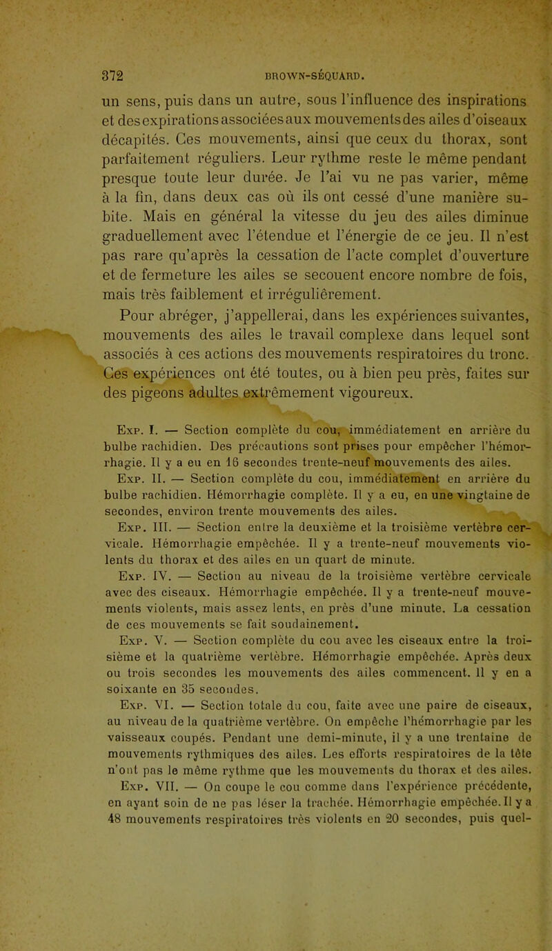 un sens, puis dans un autre, sous rinfluence des inspirations et des expirations associées aux mouvements des ailes d’oiseaux décapités. Ges mouvements, ainsi que ceux du thorax, sont parfaitement réguliers. Leur rythme reste le même pendant presque toute leur durée. Je l’ai vu ne pas varier, même à la fin, dans deux cas où ils ont cessé d’une manière su- bite. Mais en général la vitesse du jeu des ailes diminue graduellement avec l’étendue et l’énergie de ce jeu. Il n’est pas rare qu’après la cessation de l’acte complet d’ouverture et de fermeture les ailes se secouent encore nombre de fois, mais très faiblement et irrégulièrement. Pour abréger, j’appellerai, dans les expériences suivantes, mouvements des ailes le travail complexe dans lequel sont associés à ces actions des mouvements respiratoires du tronc. Ces expériences ont été toutes, ou à bien peu près, faites sur des pigeons adultes extrêmement vigoureux. Exp. I. — Section complète du cou^ immédiatement en arrière du bulbe rachidien. Des précautions sont prises pour empêcher l’hémor- rhagie. Il y a eu en 16 secondes trente-neuf mouvements des ailes. Exp. II. — Section complète du cou, immédiatement en arrière du bulbe rachidien. Hémoi'rhagie complète. Il y a eu, en une vingtaine de secondes, environ trente mouvements des ailes. Exp. III. — Section entre la deuxième et la troisième vertèbre cer- vicale. Hémorrhagie empêchée. Il y a trente-neuf mouvements vio- lents du thorax et des ailes eu un quart de minute. Exp. IV. — Section au niveau de la troisième vertèbre cervicale avec des ciseaux. Hémorrhagie empêchée. Il y a trente-neuf mouve- ments violents, mais assez lents, en près d’une minute. La cessation de ces mouvements se fait soudainement. Exp. V. — Section complète du cou avec les ciseaux entre la troi- sième et la quatrième vertèbre. Hémorrhagie empêchée. Après deux ou trois secondes les mouvements des ailes commencent. 11 y en a soixante en 35 secondes. Exp. VI. — Section totale du cou, faite avec une paire de ciseaux, au niveau de la quatrième vertèbre. On empêche l’hémorrhagie par les vaisseaux coupés. Pendant une demi-minute, il y a une trentaine de mouvements rythmiques des ailes. Les efforts respiratoires de la tête n’ont pas le même rythme que les mouvements du thorax et des ailes. Exp. VII. — On coupe le cou comme dans l’expérience précédente, en ayant soin do ne pas léser la trachée. Hémorrhagie empêchée. Il y a 48 mouvements respiratoires très violents en 20 secondes, puis quel-