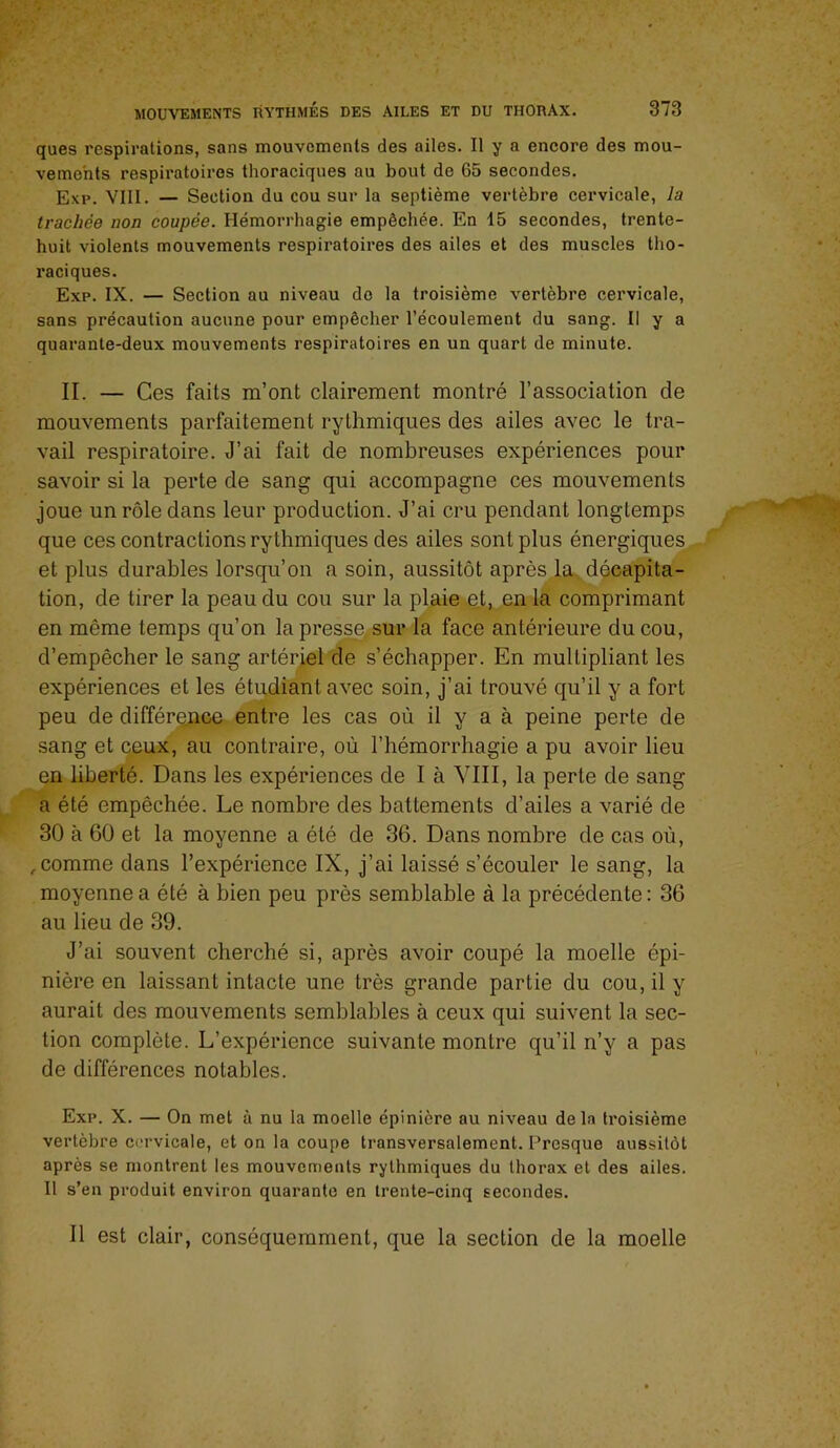 ques respirations, sans mouvements des ailes. Il y a encore des mou- vements respiratoires thoraciques au bout de 65 secondes. Exp. VIII. — Section du cou sur la septième vertèbre cervicale, la trachée non coupée. Hémorrhagie empêchée. En 15 secondes, trente- huit violents mouvements respiratoires des ailes et des muscles tho- raciques. Exp. IX. — Section au niveau do la troisième vertèbre cervicale, sans précaution aucune pour empêcher l’écoulement du sang. Il y a quarante-deux mouvements respiratoires en un quart de minute. IL — Ces faits m’ont clairement montré l’association de mouvements parfaitement rythmiques des ailes avec le tra- vail respiratoire. J’ai fait de nombreuses expériences pour savoir si la perte de sang qui accompagne ces mouvements joue un rôle dans leur production. J’ai cru pendant longtemps que ces contractions rythmiques des ailes sont plus énergiques et plus durables lorsqu’on a soin, aussitôt après la,, décapita- tion, de tirer la peau du cou sur la plaie et, en la comprimant en même temps qu’on lapres^sur la face antérieure du cou, d’empêcher le sang artériel de s’échapper. En multipliant les expériences et les étudiant avec soin, j’ai trouvé qu’il y a fort peu de différejace entre les cas où il y a à peine perte de sang et ceux, au contraire, où l’hémorrhagie a pu avoir lieu en liberté. Dans les expériences de I à YIII, la perte de sang a été empêchée. Le nombre des battements d’ailes a varié de 30 à 60 et la moyenne a été de 36. Dans nombre de cas où, , comme dans l’expérience IX, j’ai laissé s’écouler le sang, la moyenne a été à bien peu près semblable à la précédente: 36 au lieu de 39. J’ai souvent cherché si, après avoir coupé la moelle épi- nière en laissant intacte une très grande partie du cou, il y aurait des mouvements semblables à ceux qui suivent la sec- tion complète. L’expérience suivante montre qu’il n’y a pas de différences notables. Exp. X. — On met à nu la moelle épinière au niveau delà troisième vertèbre cervicale, et on la coupe transversalement. Presque aussitôt après se montrent les mouvements rythmiques du thorax et des ailes. Il s’en produit environ quarante en trente-cinq secondes. Il est clair, conséquemment, que la section de la moelle