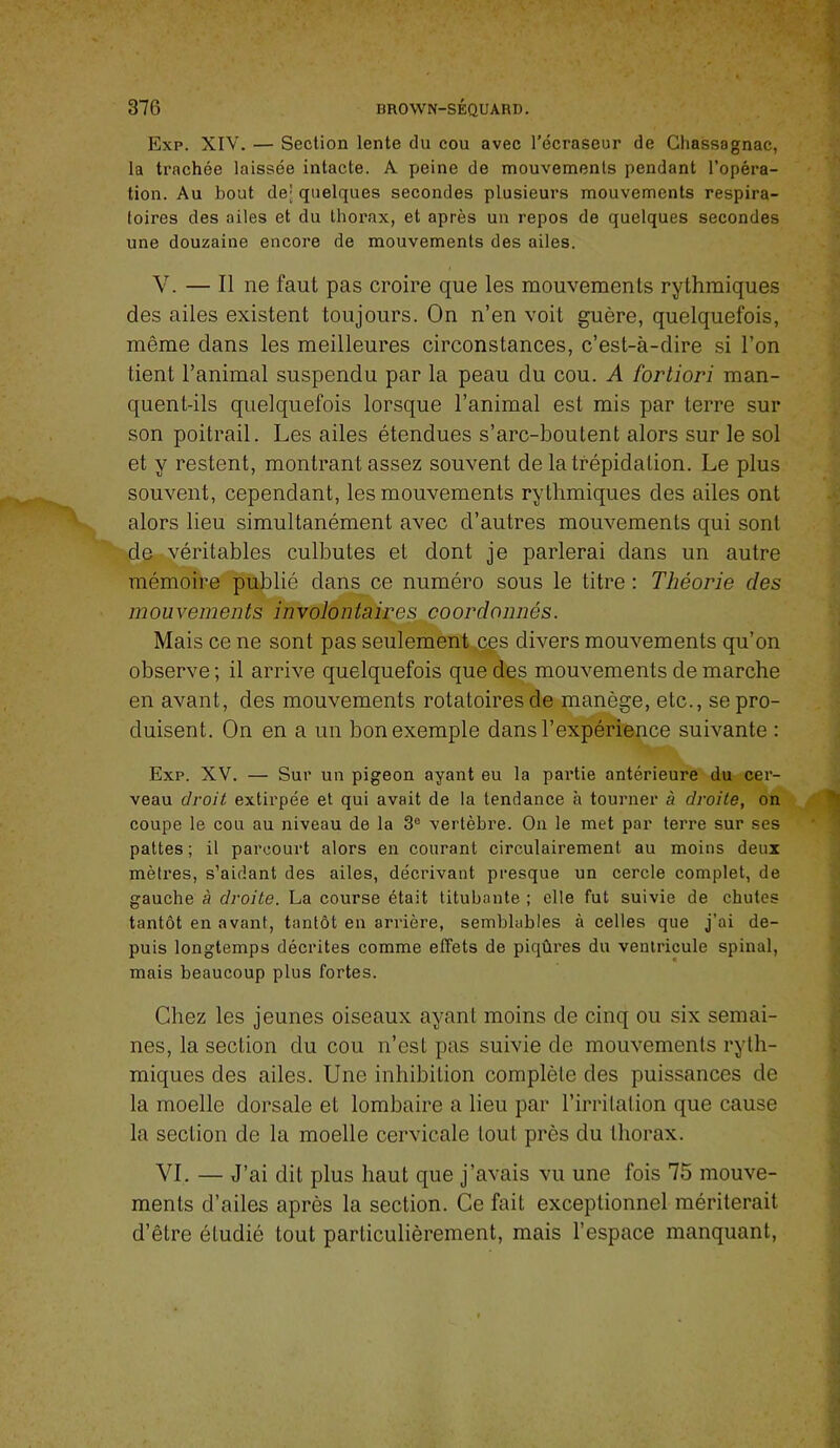 Exp. XIV. — Section lente du cou avec l’écraseur de Chassagnac, la trachée laissée intacte. A peine de mouvements pendant l’opéra- tion. Au bout de; quelques secondes plusieurs mouvements respira- toires des ailes et du thorax, et après un repos de quelques secondes une douzaine encore de mouvements des ailes. V. — Il ne faut pas croire que les mouvements rythmiques des ailes existent toujours. On n’en voit guère, quelquefois, même dans les meilleures circonstances, c’est-à-dire si l’on tient l’animal suspendu par la peau du cou. A fortiori man- quent-ils quelquefois lorsque l’animal est mis par terre sur son poitrail. Les ailes étendues s’arc-boutent alors sur le sol et y restent, montrant assez souvent de la trépidation. Le plus souvent, cependant, les mouvements rythmiques des ailes ont alors lieu simultanément avec d’autres mouvements qui sont de-,véritables culbutes et dont je parlerai dans un autre mémoire publié dans ce numéro sous le titre : Théorie des mouvements involontaires coordonnés. Mais ce ne sont pas seulement,^s divers mouvements qu’on observe ; il arrive quelquefois que des mouvements de marche en avant, des mouvements rotatoires de manège, etc., se pro- duisent. On en a un bon exemple dans l’expérience suivante : Exp. XV. — Sur un pigeon ayant eu la partie antérieure du cer- veau droit extirpée et qui avait de la tendance à tourner à droite, on coupe le cou au niveau de la 3® vertèbre. On le met par terre sur ses pattes ; il parcourt alors en courant circulairement au moins deux mèli’es, s’aidant des ailes, décrivant presque un cercle complet, de gauche à droite. La course était titubante ; elle fut suivie de chutes tantôt en avant, tantôt en arrière, semblables à celles que j’ai de- puis longtemps décrites comme effets de piqûres du ventricule spinal, mais beaucoup plus fortes. Chez les jeunes oiseaux ayant moins de cinq ou six semai- nes, la section du cou n’est pas suivie de mouvements ryth- miques des ailes. Une inhibition complète des puissances de la moelle dorsale et lombaire a lieu par l’irritation que cause la section de la moelle cervicale tout près du thorax. VI. — J’ai dit plus haut que j’avais vu une fois 75 mouve- ments d’ailes après la section. Ce fait exceptionnel mériterait d’être étudié tout particulièrement, mais l’espace manquant.