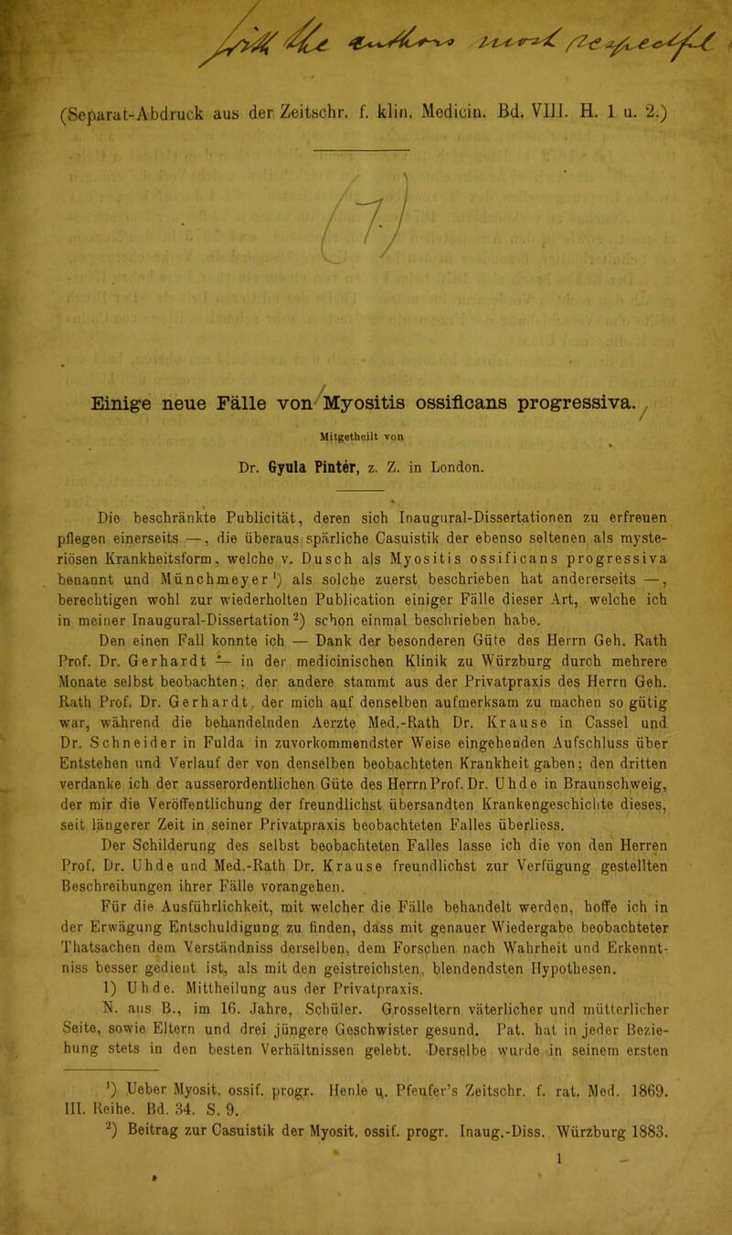 Einige neue Fälle von/Myositis ossiflcans progressiva.^ Mitgetheilt von Dr. Gyula Pinter, z. Z. in London. Die beschränkte Publicität, deren sich Inaugnral-Dissertationen zu erfreuen pflegen einerseits —, die überaus spärliche Casuistik der ebenso seltenen als myste- riösen Krankheitsform, welche v. Dusch als Myositis ossificans progressiva benannt und Münchmeyer') als solche zuerst beschrieben hat andererseits—, berechtigen wohl zur wiederholten Publication einiger Fälle dieser Art, welche ich in meiner Inaugural-Dissertation‘^) schon einmal beschrieben habe. Den einen Fall konnte ich — Dank der besonderen Güte des Herrn Geh. Rath Prof. Dr. Gerhardt — in der medicinischen Klinik zu Würzburg durch mehrere Monate selbst beobachten; der andere stammt aus der Privatpraxis des Herrn Geh. Rath Prof. Dr. Gerhardt, der mich auf denselben aufmerksam zu machen so gütig war, während die behandelnden Aerzte Med.-Rath Dr. Krause in Cassel und Dr. Schneider in Fulda in zuvorkommendster Weise eingehenden Aufschluss über Entstehen und Verlauf der von denselben beobachteten Krankheit gaben; den dritten verdanke ich der ausserordentlichen Güte des HerrnProf.Dr. ühde in Braunschweig, der mir die Veröffentlichung der freundlichst übersandten Krankengeschichte dieses, seit längerer Zeit in seiner Privatpraxis beobachteten Falles überliess. Der Schilderung des selbst beobachteten Falles lasse ich die von den Herren Prof. Dr. Uhde und Med.-Rath Dr. Krause freundlichst zur Verfügung gestellten Beschreibungen ihrer Fälle vorangehen. Für die Ausführlichkeit, mit welcher die Fälle behandelt werden, hoffe ich in der Erwägung Entschuldigung zu finden, dass mit genauer Wiedergabe beobachteter Thatsachen dem Verständniss derselben, dem Forschen nach Wahrheit und Erkennt- niss besser gedient ist, als mit den geistreichsten, blendendsten Hypothesen. 1) Uhde. Mittheilung aus der Privatpraxis. N. aus B., im 16. Jahre, Schüler. Grosseltern väterlicher und mütterlicher Seite, sowie Eltern und drei jüngere Geschwister gesund. Pat. hat in jeder Bezie- hung stets in den besten Verhältnissen gelebt. Derselbe wurde in seinem ersten ') Ueber Myosit. ossif. progr. Henle ti. Pfeufer’s Zeitschr. f. rat. Ried. 1869. IH. Reihe. Bd. 34. S. 9. Beitrag zur Casuistik der Myosit. ossif. progr. Inaug.-Diss. Würzburg 1883. 1