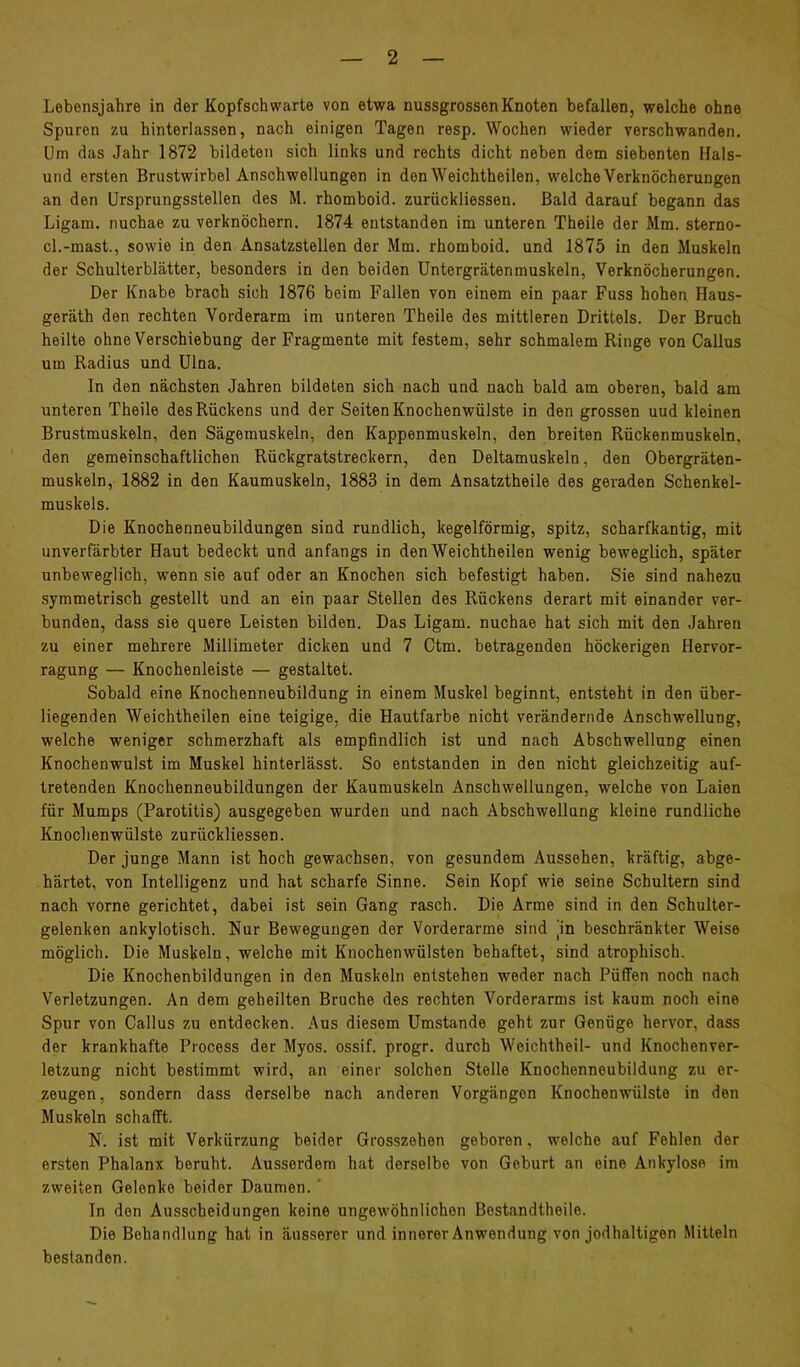 Lebensjahre in der Kopfschwarte von etwa nussgrossen Knoten befallen, welche ohne Spuren zu hinterlassen, nach einigen Tagen resp. Wochen wieder verschwanden. Um das Jahr 1872 bildeten sich links und rechts dicht neben dem siebenten Hais- und ersten Brustwirbel Anschwellungen in den Weichtheilen, welche Verknöcherungen an den Ursprungsstellen des M. rhomboid. zurückliessen. Bald darauf begann das Ligam, nuchae zu verknöchern. 1874 entstanden im unteren Theile der Mm. sterno- cl.-mast., sowie in den Ansatzstellen der Mm. rhomboid. und 1875 in den Muskeln der Schulterblätter, besonders in den beiden Untergrätenmuskeln, Verknöcherungen. Der Knabe brach sich 1876 beim Fallen von einem ein paar Fuss hohen Haus- geräth den rechten Vorderarm im unteren Theile des mittleren Drittels. Der Bruch heilte ohne Verschiebung der Fragmente mit festem, sehr schmalem Ringe von Gallus um Radius und Ulna. In den nächsten Jahren bildeten sich nach und nach bald am oberen, bald am unteren Theile des Rückens und der Seiten Knochenwülste in den grossen uud kleinen Brustmuskeln, den Sägemuskeln, den Kappenmuskeln, den breiten Rückenmuskeln, den gemeinschaftlichen Rückgratstreckern, den Deltamuskeln, den Obergräten- muskeln, 1882 in den Kaumuskeln, 1883 in dem Ansatztheile des geraden Schenkel- muskels. Die Knochenneubildungen sind rundlich, kegelförmig, spitz, scharfkantig, mit unverfärbter Haut bedeckt und anfangs in den Weichtheilen wenig beweglich, später unbeweglich, wenn sie auf oder an Knochen sich befestigt haben. Sie sind nahezu symmetrisch gestellt und an ein paar Stellen des Rückens derart mit einander ver- bunden, dass sie quere Leisten bilden. Das Ligam. nuchae hat sich mit den Jahren zu einer mehrere Millimeter dicken und 7 Ctm. betragenden höckerigen Hervor- ragung — Knochenleiste — gestaltet. Sobald eine Knochenneubildung in einem Muskel beginnt, entsteht in den über- liegenden Weichtheilen eine teigige, die Hautfarbe nicht verändernde Anschwellung, welche weniger schmerzhaft als empfindlich ist und nach Abschwellung einen Knochenwulst im Muskel hinterlässt. So entstanden in den nicht gleichzeitig auf- tretenden Knochenneubildungen der Kaumuskeln Anschwellungen, welche von Laien für Mumps (Parotitis) ausgegeben wurden und nach Abschwellung kleine rundliche Knochenwülste zurückliessen. Der junge Mann ist hoch gewachsen, von gesundem Aussehen, kräftig, abge- härtet, von Intelligenz und hat scharfe Sinne. Sein Kopf wie seine Schultern sind nach vorne gerichtet, dabei ist sein Gang rasch. Die Arme sind in den Schulter- gelenken ankylotisch. Nur Bewegungen der Vorderarme sind jin beschränkter Weise möglich. Die Muskeln, welche mit Knochenwülsten behaftet, sind atrophisch. Die Knochenbildungen in den Muskeln entstehen weder nach Püffen noch nach Verletzungen. An dem geheilten Bruche des rechten Vorderarms ist kaum noch eine Spur von Gallus zu entdecken. Aus diesem Umstande geht zur Genüge hervor, dass der krankhafte Process der Myos. ossif. progr. durch Weichtheil- und Knochenver- letzung nicht bestimmt wird, an einer solchen Stelle Knochenneubildung zu er- zeugen, sondern dass derselbe nach anderen Vorgängen Knochenwülste in den Muskeln schafft. N. ist mit Verkürzung beider Grosszehen geboren, welche auf Fehlen der ersten Phalanx beruht. Ausserdem hat derselbe von Geburt an eine Ankylose im zweiten Gelenke beider Daumen.' In den Ausscheidungen keine ungewöhnlichen Bostandtheile. Die Behandlung hat in äusserer und innerer Anwendung von jodhaltigen Mitteln bestanden.