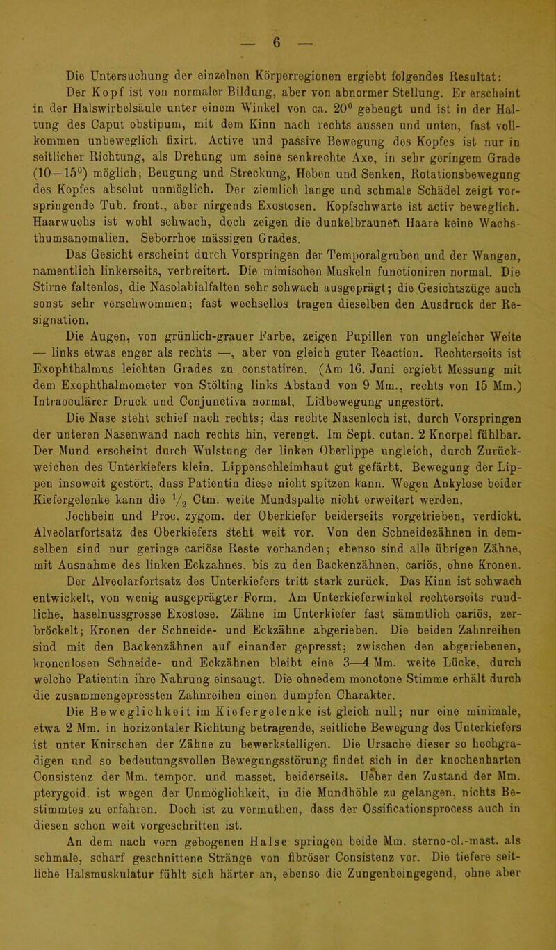 Die Untersuchung der einzelnen Körperregionen ergiebt folgendes Resultat: Der Kopf ist von normaler Bildung, aber von abnormer Stellung. Er erscheint in der Halswirbelsäule unter einem Winkel von ca. 20® gebeugt und ist in der Hal- tung des Caput obstipum, mit dem Kinn nach rechts aussen und unten, fast voll- kommen unbeweglich fixirt. Active und passive Bewegung des Kopfes ist nur in seitlicher Richtung, als Drehung um seine senkrechte Axe, in sehr geringem Grade (10—15) möglich; Beugung und Streckung, Heben und Senken, Rotationsbewegung des Kopfes absolut unmöglich. Der ziemlich lange und schmale Schädel zeigt vor- springende Tub. front., aber nirgends Exostosen. Kopfschwarte ist activ beweglich. Haarwuchs ist wohl schwach, doch zeigen die dunkelbraunefi Haare keine Wachs- thumsanomalien. Seborrhoe mässigen Grades. Das Gesicht erscheint durch Vorspringen der Temporalgruben und der Wangen, namentlich linkerseits, verbreitert. Die mimischen Muskeln functioniren normal. Die Stirne faltenlos, die Nasolabialfalten sehr schwach ausgeprägt; die Gesichtszüge auch sonst sehr verschwommen; fast wechsellos tragen dieselben den Ausdruck der Re- signation. Die Augen, von grünlich-grauer Farbe, zeigen Pupillen von ungleicher Weite — links etwas enger als rechts —, aber von gleich guter Reactiou. Rechterseits ist Exophthalmus leichten Grades zu constatiren. (Am 16. Juni ergiebt Messung mit dem Exophthalmometer von Stölting links Abstand von 9 Mm., rechts von 15 Mm.) Intraoculärer Druck und Conjunctiva normal, Lidbewegung ungestört. Die Nase steht schief nach rechts; das rechte Nasenloch ist, durch Vorspringen der unteren Nasenwand nach rechts hin, verengt. Im Sept. cutan. 2 Knorpel fühlbar. Der Mund erscheint durch Wulstung der linken Oberlippe ungleich, durch Zurück- weichen des Unterkiefers klein. Lippenschleimhaut gut gefärbt. Bewegung der Lip- pen insoweit gestört, dass Patientin diese nicht spitzen kann. Wegen Ankylose beider Kiefergelenke kann die '/g Ctm. weite Mundspalte nicht erweitert werden. Jochbein und Proc. zygom. der Oberkiefer beiderseits vorgetrieben, verdickt. Alveolarfortsatz des Oberkiefers steht weit vor. Von den Schneidezähnen in dem- selben sind nur geringe cariöse Reste vorhanden; ebenso sind alle übrigen Zähne, mit Ausnahme des linken Eckzahnes, bis zu den Backenzähnen, cariös, ohne Kronen. Der Alveolarfortsatz des Unterkiefers tritt stark zurück. Das Kinn ist schwach entwickelt, von wenig ausgeprägter Form. Am Unterkieferwinkel rechterseits rund- liche, haselnussgrosse Exostose. Zähne im Unterkiefer fast sämmtlich cariös, zer- bröckelt; Kronen der Schneide- und Eckzähne abgerieben. Die beiden Zahnreihen sind mit den Backenzähnen auf einander gepresst; zwischen den abgeriebenen, kronenlosen Schneide- und Eckzähnen bleibt eine 3—4 Mm. weite Lücke, durch welche Patientin ihre Nahrung einsaugt. Die ohnedem monotone Stimme erhält durch die zusammengepressten Zahnreihen einen dumpfen Charakter. Die Beweglichkeit im Kiefergelenke ist gleich null; nur eine minimale, etwa 2 Mm. in horizontaler Richtung betragende, seitliche Bewegung des Unterkiefers ist unter Knirschen der Zähne zu bewerkstelligen. Die Ursache dieser so hochgra- digen und so bedeutungsvollen Bewegungsstörung findet sich in der knochenharten Consistenz der Mm. tempor. und masset. beiderseits. U^er den Zustand der Mm. pterygoid. ist wegen der Unmöglichkeit, in die Mundhöhle zu gelangen, nichts Be- stimmtes zu erfahren. Doch ist zu vermuthen, dass der Ossificationsprocess auch in diesen schon weit vorgeschritten ist. An dem nach vorn gebogenen Halse springen beide Mm. sterno-cl.-mast. als schmale, scharf geschnittene Stränge von fibröser Consistenz vor. Die tiefere seit- liche Halsmuskulatur fühlt sich härter an, ebenso die Zungenbeingegend, ohne aber