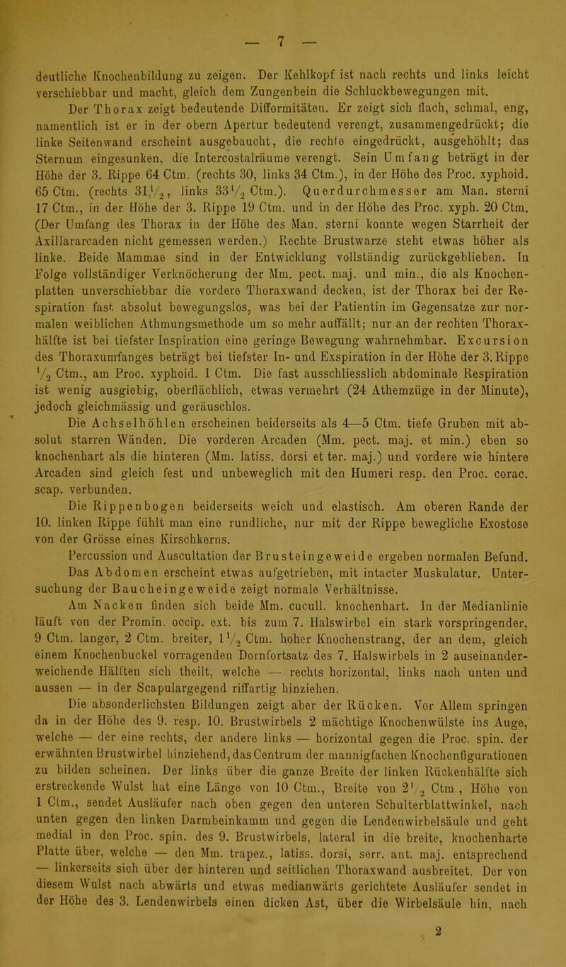 deutliche Knochenbildung zu zeigen. Der Kehlkopf ist nach rechts und links leicht verschiebbar und macht, gleich dem Zungenbein die Schluckbewegungen mit. Der Thorax zeigt bedeutende Difformitäten. Er zeigt sich flach, schmal, eng, namentlich ist er in der obern Apertur bedeutend verengt, zusammengedrückt; die linke Seitenwand erscheint ausgebaucht, die rechte eingedrückt, ausgehöhlt; das Sternum eingesunken, die Intercostalräume verengt. Sein Umfang beträgt in der Höhe der 3. Rippe 64 Ctm. (rechts 30, links 34 Ctm.), in der Höhe des Proc. xyphoid. 65 Ctm. (rechts 31,'/o, links 33‘/., Ctm.). Querdurchmesser am Man. sterni 17 Ctm., in der Höhe der 3. Rippe 19 Ctm. und in der Höhe des Proc. xyph. 20 Ctm. (Der Umfang des Thorax in der Höhe des Man. sterni konnte wegen Starrheit der Axillararcaden nicht gemessen werden.) Rechte Brustwarze steht etwas höher als linke. Beide Mammae sind in der Entwicklung vollständig zurückgeblieben. In Folge vollständiger Verknöcherung der Mm. pect. maj. und min., die als Knochen- platten unverschiebbar die vordere Thoraxwand decken, ist der Thorax bei der Re- spiration fast absolut bewegungslos, was bei der Patientin im Gegensätze zur nor- malen weiblichen Athmungsmethode um so mehr aulTällt; nur an der rechten Thorax- hälfte ist bei tiefster Inspiration eine geringe Bewegung wahrnehmbar. Excursion des Thoraxumfanges beträgt bei tiefster In- und Exspiration in der Höhe der 3. Rippe V2 Ctm., am Proc. xyphoid. 1 Ctm. Die fast ausschliesslich abdominale Respiration ist wenig ausgiebig, oberflächlich, etwas vermehrt (24 Athemzöge in der Minute), jedoch gleichmässig und geräuschlos. Die Achselhöhlen erscheinen beiderseits als 4—5 Ctm. tiefe Gruben mit ab- solut starren Wänden. Die vorderen Arcaden (Mm. pect. maj. et min.) eben so knochenhart als die hinteren (Mm. latiss. dorsi et ter. maj.) und vordere wie hintere Arcaden sind gleich fest und unbeweglich mit den Humeri resp. den Proc. corac. scap. verbunden. Die Rippenbogen beiderseits weich und elastisch. Am oberen Rande der 10. linken Rippe fühlt man eine rundliche, nur mit der Rippe bewegliche Exostose von der Grösse eines Kirschkerns. Percussion und Auscultation der Brusteingeweide ergeben normalen Befund. Das Abdomen erscheint etwas aufgetrieben, mit intacter Muskulatur. Unter- suchung der Baucheingeweide zeigt normale Verhältnisse. Am Nacken finden sich beide Mm. cucull. knochenhart. In der Medianlinie läuft von der Promin. occip. ext. bis zum 7. Halswirbel ein stark vorspringender, 9 Ctm. langer, 2 Ctm. breiter, IV., Ctm. hoher Knochenstrang, der an dem, gleich einem Knochenbuckel vorragenden Dornfortsatz des 7. Halswirbels in 2 auseinander- weichende Hälften sich theilt, welche — rechts horizontal, links nach unten und aussen — in der Scapulargegend riffarlig hinziehen. Die absonderlichsten Bildungen zeigt aber der Rücken. Vor Allem springen da in der Höhe des 9. resp. 10. Brustwirbels 2 mächtige Knochenwülste ins Auge, welche — der eine rechts, der andere links — horizontal gegen die Proc. spin. der erwähnten Brustwirbel liinziehend, das Centrum der mannigfachen Knochenfigurationen zu bilden scheinen. Der links über die ganze Breite der linken Rückenhälfte sich erstreckende Wulst hat eine Länge von 10 Ctm., Breite von 2' ., Ctm., Höhe von 1 Ctm., sendet Ausläufer nach oben gegen den unteren Schulterblaltwinkel, nach unten gegen den linken Darmbeinkamm und gegen die Lendenwirbelsäulo und geht medial in den Proc. spin. des 9. Brustwirbels, lateral in die breite, knochenharte Platte über, welche — den Mm. trapez., latiss. dorsi, serr. ant. maj. entsprechend — linkerseits sich über der hinteren und seitlichen Thoraxwand ausbreitot. Der von diesem Wulst nach abwärts und etwas medianwärls gerichtete Ausläufer sendet in der Höhe des 3. Lendenwirbels einen dicken Ast, über die Wirbelsäule hin, nach 2