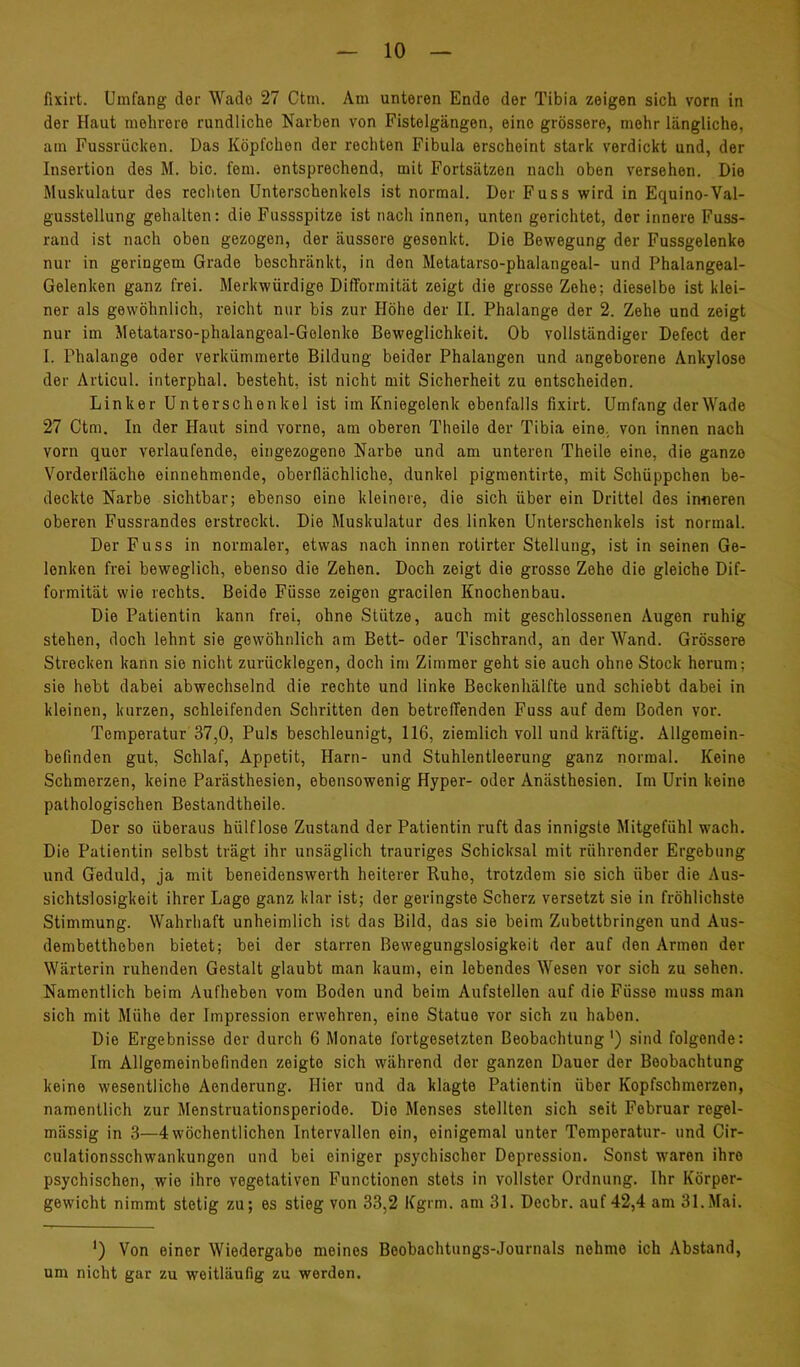 fixirt. Umfang der Wade 27 Ctm. Am unteren Ende der Tibia zeigen sich vorn in der Haut mehrere rundliche Narben von Fistelgängen, eine grössere, mehr längliche, am Fussrücken. Das Köpfchen der rechten Fibula erscheint stark verdickt und, der Insertion des M. bic. fern, entsprechend, mit Fortsätzen nach oben versehen. Die Muskulatur des rechten Unterschenkels ist normal. Der Fuss wird in Equino-Val- gusstellung gehalten: die Fussspitze ist nach innen, unten gerichtet, der innere Fuss- raud ist nach oben gezogen, der äussere gesenkt. Die Bewegung der Fussgelenke nur in geringem Grade beschränkt, in den Metatarso-phalangeal- und Phalangeal- Gelenken ganz frei. Merkwürdige Difformität zeigt die grosse Zehe; dieselbe ist klei- ner als gewöhnlich, reicht nur bis zur Höhe der II. Phalange der 2. Zehe und zeigt nur im Metatarso-phalangeal-Gelenke Beweglichkeit. Ob vollständiger Defect der I. Phalange oder verkümmerte Bildung beider Phalangen und angeborene Ankylose der Articul. interphal. besteht, ist nicht mit Sicherheit zu entscheiden. Linker Unterschenkel ist im Kniegelenk ebenfalls fixirt. Umfang der Wade 27 Ctm. In der Haut sind vorne, am oberen Theile der Tibia eine, von innen nach vorn quer verlaufende, eingezogene Narbe und am unteren Theile eine, die ganze Vorderlläche einnehmende, oberflächliche, dunkel pigmentirte, mit Schüppchen be- deckte Narbe sichtbar; ebenso eine kleinere, die sich über ein Drittel des inneren oberen Fussrandes erstreckt. Die Muskulatur des linken Unterschenkels ist normal. Der Fuss in normaler, etwas nach innen rotirter Stellung, ist in seinen Ge- lenken frei beweglich, ebenso die Zehen. Doch zeigt die grosse Zehe die gleiche Dif- formität wie rechts. Beide Füsse zeigen gracilen Knochenbau. Die Patientin kann frei, ohne Stütze, auch mit geschlossenen Augen ruhig stehen, doch lehnt sie gewöhnlich am Bett- oder Tischrand, an der Wand. Grössere Strecken kann sie nicht zurücklegen, doch im Zimmer geht sie auch ohne Stock herum; sie hebt dabei abwechselnd die rechte und linke Beckenhälfte und schiebt dabei in kleinen, kurzen, schleifenden Schritten den betreffenden Fuss auf dem Boden vor. Temperatur 37,0, Puls beschleunigt, 116, ziemlich voll und kräftig. Allgemein- befinden gut, Schlaf, Appetit, Harn- und Stuhlentleerung ganz normal. Keine Schmerzen, keine Parästhesien, ebensowenig Hyper- oder Anästhesien. Im Urin keine pathologischen Bestandtheile. Der so überaus hülflose Zustand der Patientin ruft das innigste Mitgefühl wach. Die Patientin selbst trägt ihr unsäglich trauriges Schicksal mit rührender Ergebung und Geduld, ja mit beneidenswerth heiterer Ruhe, trotzdem sie sich über die Aus- sichtslosigkeit ihrer Lage ganz klar ist; der geringste Scherz versetzt sie in fröhlichste Stimmung. Wahrhaft unheimlich ist das Bild, das sie beim Zubettbringen und Aus- dembettheben bietet; bei der starren Bewegungslosigkeit der auf den Armen der Wärterin ruhenden Gestalt glaubt man kaum, ein lebendes Wesen vor sich zu sehen. Namentlich beim Aufheben vom Boden und beim Aufstellen auf die Füsse muss man sich mit Mühe der Impression erwehren, eine Statue vor sich zu haben. Die Ergebnisse der durch 6 Monate fortgesetzten Beobachtung') sind folgende: Im Allgemeinbefinden zeigte sich während der ganzen Dauer der Beobachtung keine wesentliche Aenderung. Hier und da klagte Patientin über Kopfschmerzen, namentlich zur Menstruationsperiode. Die Menses stellten sich seit Februar regel- mässig in 3—4 wöchentlichen Intervallen ein, einigemal unter Temperatur- und Cir- culationsschwankungen und bei einiger psychischer Depression. Sonst waren ihre psychischen, wie ihre vegetativen Functionen stets in vollster Ordnung. Ihr Körper- gewicht nimmt stetig zu; es stieg von 33,2 Kgrm. am 31. Decbr. auf 42,4 am 31.Mai. ') Von einer Wiedergabe meines Beobachtungs-Journals nehme ich Abstand, um nicht gar zu weitläufig zu werden.