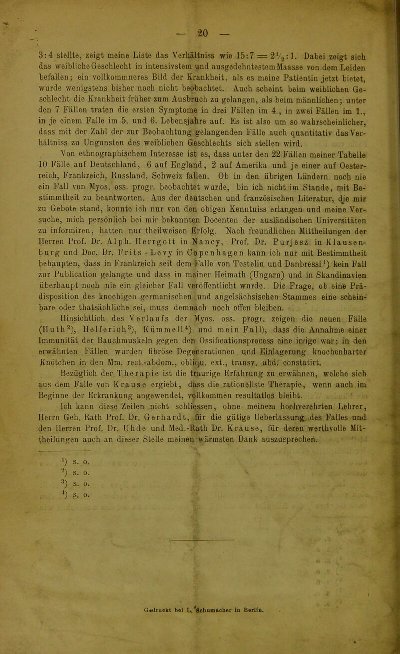 3:4 stellte, zeigt meine Liste das Verhältniss wie 15:7 = 2V2:1. Dabei zeigt sich das weibliche Geschlecht in intensivstem und ausgedehntestem Maasse von dem Leiden befallen; ein vollkoramneres Bild der Krankheit, als es meine Patientin jetzt bietet, wurde wenigstens bisher noch nicht beobachtet. Auch scheint beim weiblichen. Ge- schlecht die Krankheit früher zum Ausbruch zu gelangen, als beim männlichen; unter den 7 Fällen traten die ersten Symptome in drei Fällen im 4., in zwei Fällen im 1., in je einem Falle im 5. und 6. Lebensjahre auf. Es ist also um so wahrscheinlicher, dass mit der Zahl der zur Beobachtung gelangenden Fälle auch quantitativ das Ver- hältniss zu Ungunsten des weiblichen Geschlechts sich stellen wird. Von ethnographischem Interesse ist es, dass unter den 22 Fällen meiner Tabelle 10 Fälle auf Deutschland, 6 auf England, 2 auf Amerika und je einer auf Oester- reich, Frankreich, Russland, Schweiz fallen. Ob in den übrigen Ländern noch nie ein Fall von Myos. oss. progr. beobachtet wurde, bin ich nicht im Stande, mit Be- stimmtheit zu beantworten. Aus der deutschen und französischen Literatur, die mir zu Gebote stand, konnte ich nur von den obigen Kenntniss erlangen und meine Ver- suche, mich persönlich bei mir bekannten Docenten der ausländischen Universitäten zu informiren, hatten nur theilweisen Erfolg. Nach freundlichen Mittheilungen der Herren Prof. Dr. Alph. Herrgott in Nancy, Prof. Dr. Purjesz in Klausen- burg und Doc. Dr. Frits-Levy in Copenhagen kann ich nur mit Bestimmtheit behaupten, dass in Frankreich seit dem Falle von Testelin und Danbressi') kein Fall zur Publication gelangte und dass in meiner Heimath (Ungarn) und in Skandinavien überhaupt noch nie ein gleicher Fall veröffentlicht wurde. Die Frage, ob eine Prä- disposition des knochigen germanischen und angelsächsischen Stammes eine schein- bare oder thatsächliche sei, muss demnach noch offen bleiben. Hinsichtlich des Verlaufs der Myos. oss. progr. zeigen die neuen Fälle (Huth^), Helferich^), KümmelH) und mein Fall), dass die Annahme einer Immunität der Bauchmuskeln gegen den Ossificationsprocess eine irrige war; in den erwähnten Fällen wurden fibröse Degenerationen und Einlagerung knochenharter Knötchen in den Mm. rect.-abdom., obliqu. ext., transv. abd. constatirt. Bezüglich der Therapie ist die traurige Erfahrung zu erwähnen, welche sich aus dem Falle von Krause ergiebt, dass die rationellste Therapie, wenn auch im Beginne der Erkrankung angewendet, vollkommen resultatlos bleibt. Ich kann diese Zeilen nicht schÜQSsen, ohne meinem hochverehrten Lehrer, Herrn Geh. Rath Prof. Dr. Gerhardt, für die gütige Ueberlassung. des Falles und den Herren Prof. Dr. Uhde und Med.-Rath Dr. Krause, für deren werthvolle Mit- theilungen auch an dieser Stelle meinen wärmsten Dank auszusprechen. *) s. 0. -) s. 0. ^) S. 0. .■') S. 0. Uailruekt hei L. 'schumacber in Berlin.