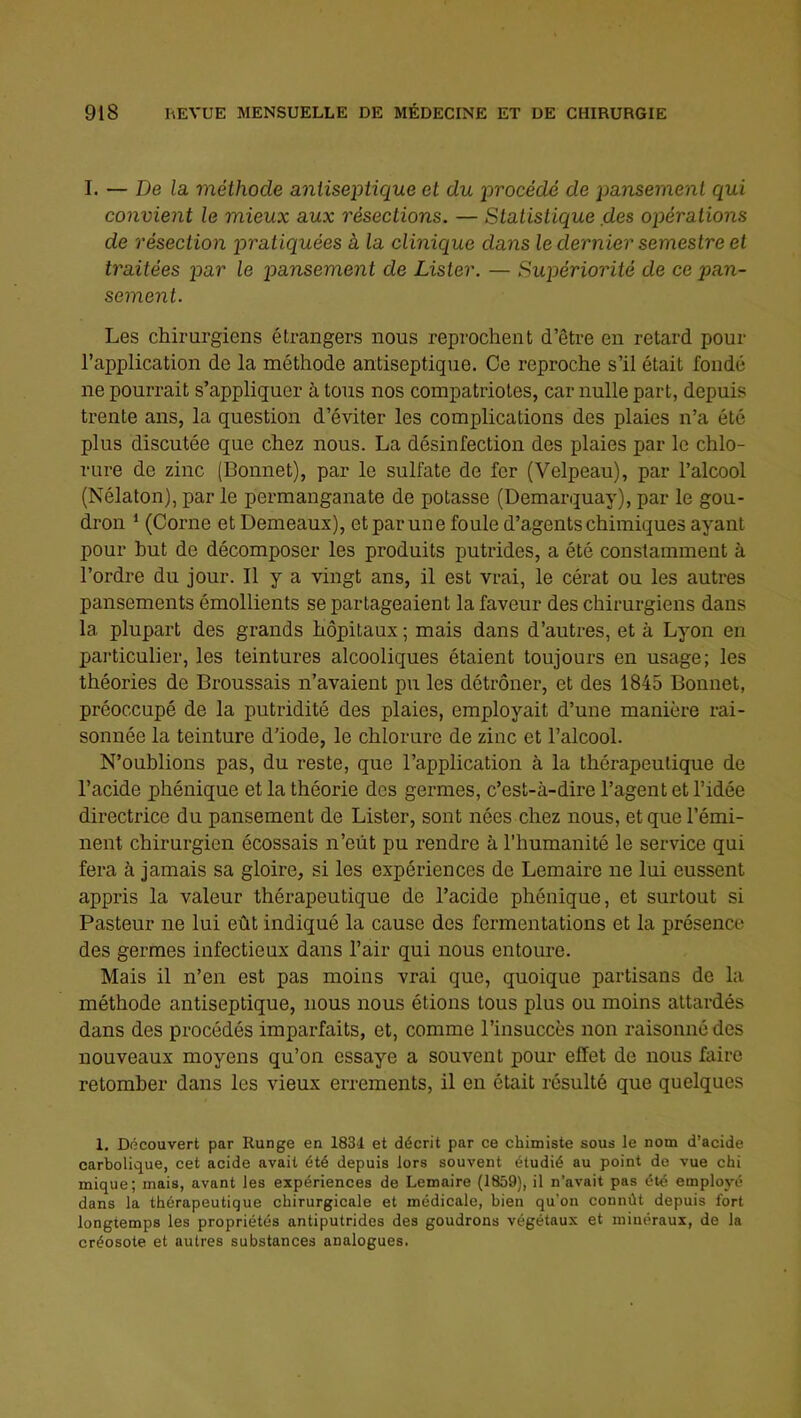 I. — De la méthode antiseptique et du procédé de pansement qui convient le mieux aux résections. — Statistique des opérations de résection pratiquées à la clinique dans le dernier semestre et traitées par le pansement de Lister. — Supériorité de ce pan- sement. Les chirurgiens étrangers nous reprochent d’être en retard pour l’application de la méthode antiseptique. Ce reproche s’il était fondé ne pourrait s’appliquer à tous nos compatriotes, car nulle part, depuis trente ans, la question d’éviter les complications des plaies n’a été plus discutée que chez nous. La désinfection des plaies par le chlo- rure de zinc [Bonnet), par le sulfate de fer (Velpeau), par l’alcool (Nélaton), par le permanganate de potasse (Demarquay), par le gou- dron ‘ (Corne et Demeaux), et par une foule d’agents chimiques ayant pour but de décomposer les produits putrides, a été constamment à l’ordre du jour. Il y a vingt ans, il est vrai, le cérat ou les autres pansements émollients se partageaient la faveur des chirurgiens dans la plupart des grands hôpitaux ; mais dans d’autres, et à Lyon en pai-ticulier, les teintures alcooliques étaient toujours en usage; les théories de Broussais n’avaient pu les détrôner, et des 1845 Bonnet, préoccupé de la putridité des plaies, employait d’une manière rai- sonnée la teinture d’iode, le chlorure de zinc et l’alcool. N’oublions pas, du reste, que l’application à la thérapeutique de l’acide phénique et la théorie des germes, c’est-à-dire l’agent et l’idée directrice du pansement de Lister, sont nées chez nous, et que l’émi- nent chirurgien écossais n’eût pu rendre à l’humanité le service qui fera à jamais sa gloire, si les expériences de Lemaire ne lui eussent appris la valeur thérapeutique de l’acide phénique, et surtout si Pasteur ne lui eût indiqué la cause des fermentations et la présence des germes infectieux dans l’air qui nous entoure. Mais il n’en est pas moins vrai que, quoique partisans de la méthode antiseptique, nous nous étions tous plus ou moins attardés dans des procédés imparfaits, et, comme l’insuccès non raisonné des nouveaux moyens qu’on essaye a souvent pour effet de nous hiire retomber dans les vieux errements, il en était résulté que quelques 1. Découvert par Runge en 1834 et décrit par ce chimiste sous le nom d’acide carbolique, cet acide avait été depuis lors souvent étudié au point de vue chi mique; mais, avant les expériences de Lemaire (1859), il n’avait pas été employé dans la thérapeutique chirurgicale et médicale, bien qu’on connût depuis fort longtemps les propriétés antiputrides des goudrons végétaux et minéraux, de la créosote et autres substances analogues.