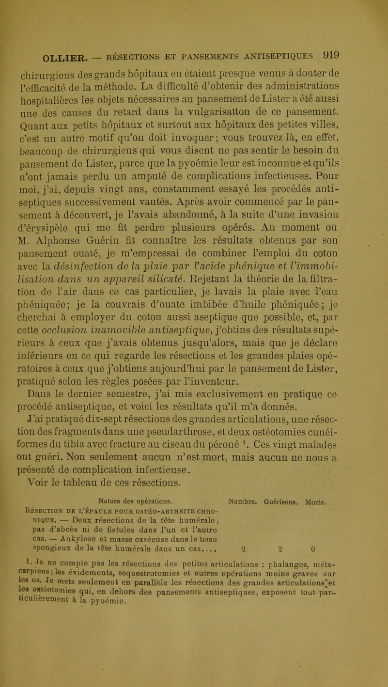 chirurgiens des grands hôpitaux eu étaient presque venus à douter de l’clTicacité de la méthode. La difficulté d’obtenir des administrations hospitalières les objets nécessaires au pansement de Lister a été aussi une des causes du retard dans la vulgarisatton de ce pansement. Quant aux petits hôpitaux et surtout aux hôpitaux des petites villes, c’est un autre motif qu’on doit invoquer; vous trouvez là, en effet, beaucoup de chirurgiens qui vous disent ne pas sentir le besoin du pansement de Lister, parce que la pyoémie leur est inconnue et qu’ils n’ont jamais perdu un amputé de complications infectieuses. Pour moi, j’ai, depuis vingt ans, constamment essayé les procédés anti- septiques successivement vantés. Après avoir commencé par le pan- sement à découvert, je l’avais abandonné, à la suite d’une invasion d’érysipèle qui me ût perdi-e plusieurs opérés. Aü moment où M. Alphonse Guérin lit connaître les résultats obtenus par son pansement ouaté, je m’empressai de combiner l’emploi du coton avec la désinfection de la plaie par l’acide phénique et l’immobi- lisation dans un appareil silicaté. Rejetant la théorie de la llltra- tion de l’air dans ce cas particulier, je lavais la plaie avec l’eau phéniquée; je la couvrais d’ouate imbibée d’huile pliéniquée; je cherchai à employer du coton aussi aseptique que possible, et, par cette occlusion inamovible antiseptique, j’obtins des résultats supé- rieurs à ceux que j’avais obtenus jusqu’alors, mais que je déclare inférieurs en ce qui regarde les résections et les grandes plaies opé- ratoires à ceux que j’obtiens aujourd’hui par le pansement de Lister, pratiqué selon les règles posées par l’inventeur. Dans le dernier semestre, j’ai mis exclusivement en pratique ce procédé antiseptique, et voici les résultats qu’il m’a donnés. J’ai pratiqué dix-sept résections des grandes articulations, une résec- tion des fragments dans une pseudarthrose, et deux ostéotomies cunéi- formes du tibia avec fracture au ciseau du péroné h Ces vingt malades ont guéri. Non seulement aucun n’est mort, mais aucun ne nous a présenté de complication infectieuse. Voir le tableau do ces résections. Nature des opérations. Nombre. Guérisons. Morts. Résection de l’épaule pour ostéo-arthrite chro- nique, — Deux résections de la tête humérale; pas d’abcès ni de fistules dans l’un et l’autre cas. — Ankylosé et masse caséeuse dans le tissu spongieux de la tête humérale dans un cas.... 2 2 0 1. Je ne compte pas les résections des petites articulations : phalanges, méta- carpiens; les évidements, séquestrotomies et autres opérations moins graves sur les 03. Je mets seulement en parallèle les résections des grandes articulations'et les ostéotomies qui, en dehors des pansements antiseptiques, exposent tout par- ticulièrement à la pyoémie.