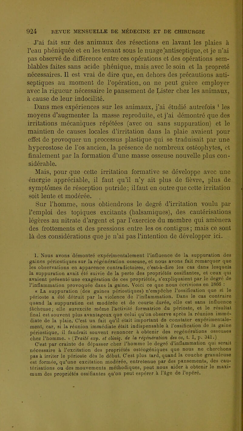 J’ai fait sur des animaux des résections en lavant les plaies à l’eau phéniquée et en les tenant sous le nuage |antiseptique, et je n’ai pas observé de différence entre ces opérations et des opérations sem- blables faites sans acide phénique, mais avec le soin et la propreté nécessaires. Il est vrai de dire que, en dehors des précautions anti- septiques au moment de l’opération, on ne peut guère employer avec la rigueur nécessaire le pansement de Oster chez les animaux, à cause de leur indocilité. Dans mes expériences sur les animaux, j’ai étudié autrefois ‘ les moyens d’augmenter la masse reproduite, et j’ai démontré que des irritations mécaniques répétées (avec ou sans suppuration) et le maintien de causes locales d’irritation dans la plaie avaient pour effet de provoquer un processus plastique qui se traduisait par une hyperostose de l’os ancien, la présence de nombreux ostéophytes, et finalement par la formation d’une masse osseuse nouvelle plus con- sidérable. Mais, pour que cette irritation formative se développe avec une énergie appréciable, il faut qu’il n’y ait plus de fièvre, plus de symptômes de résorption putride; il faut en outre que cette irritation , soit lente et modérée. Sur l’homme, nous obtiendrons le degré d’irritation voulu par l’emploi des topiques excitants (balsamiques), des cautérisations légères au nitrate d’argent et par l’exercice du membre qui amènera des frottements et des pressions entre les os contigus ; mais ce sont là des considérations que je n’ai pas l’intention de développer ici. 1. Nous avons démontré expérimentalement l’influence de la suppuration des gaines périostiques sur la régénération osseuse, et nous avons fait remarquer que les observations en apparence contradictoires, c’est-à-dire les cas dans lesquels la suppuration avait été suivie de la perte des propriétés ossifiantes, et ceux qui avaient présenté une exagération de ces propriétés, s’expliquaient par le degré de l’inflammation provoquée dans la gaine. Voici ce que nous écrivions en 1866 : « La suppuration (des gaines périostiques) n’empéche l’ossification que si le périoste a été détruit par la violence de l’inflammation. Dans le cas contraire quand la suppuration est modérée et de courte durée, elle est sans influence fâcheuse ; elle surexcite môme l’activité formatrice du périoste, et le résultat final est souvent plus avantageux que celui qu’on observe après la réunion immé- diate de la plaie. C’est un fait qu’il était important de constater expérimentale- ment, car, si la réunion immédiate était indispensable à l’ossification de la gaine périostique, il faudrait souvent renoncer à obtenir des régénérations osseuses chez l’homme. » {Traité exp. et cliniq. de la régénération des os, t. I, p. 341.) C’est par crainte de dépasser chez l’homme le degré d’inflammation qui serait nécessaire à l’excitation des propriétés ostéogéniques que nous ne cherchons pas à irriter le périoste dès le début. C'est plus tard, quand la couche granuleuse est formée, qu’une excitation modérée, entretenue par des pansements, des cau- térisations ou des mouvements méthodiques, peut nous aider à obtenir le maxi- mum des propriétés ossifiantes qu’on peut espérer à l’dge de l’opéré.