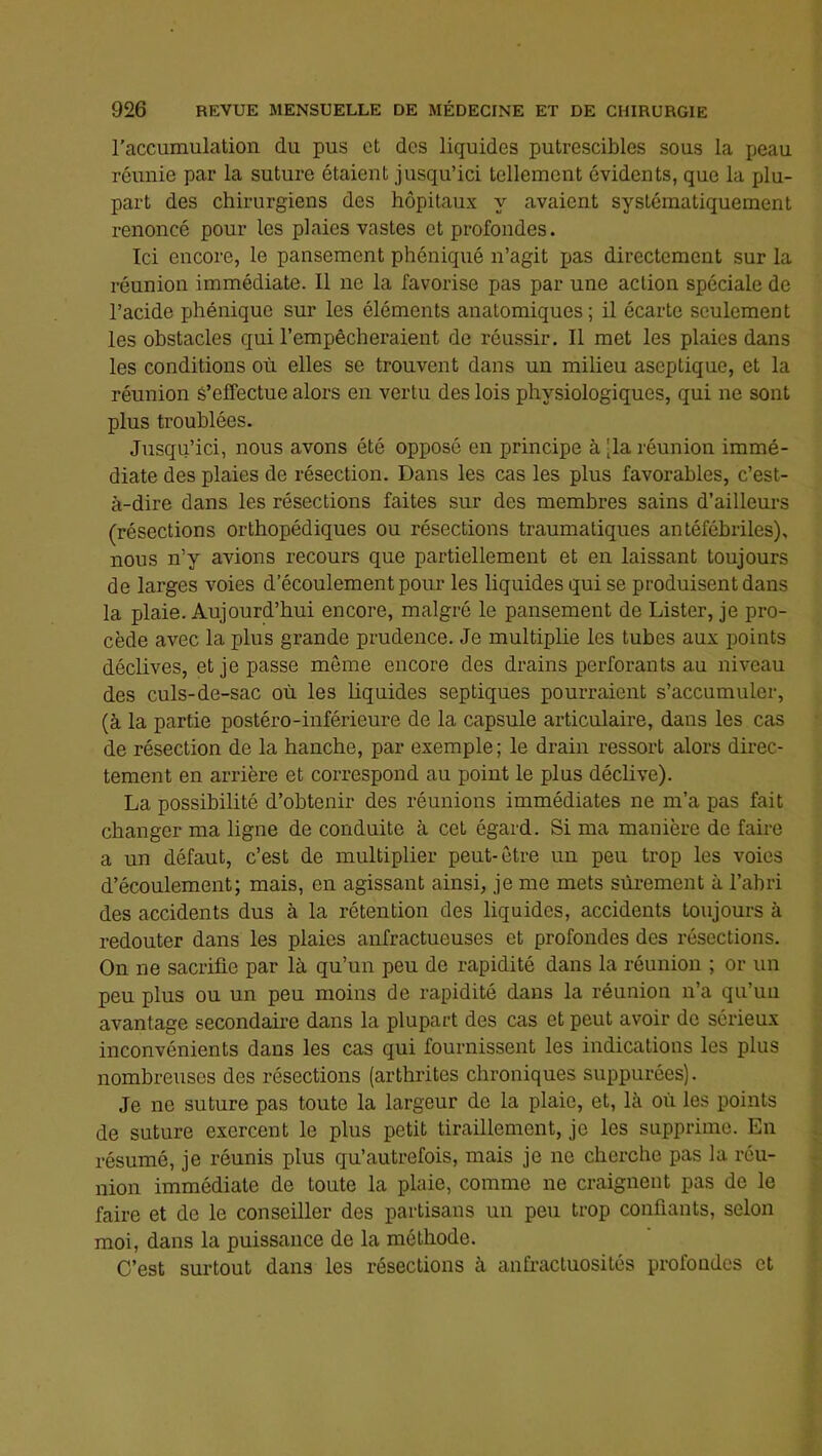 raccumulation du pus et des liquides putrescibles sous la peau réunie par la suture étaient jusqu’ici tellement évidents, que la plu- part des chirurgiens des hôpitaux y avaient systématiquement renoncé pour les plaies vastes et profondes. Ici encore, le pansement phéniqué n’agit pas directement sur la réunion immédiate. Il ne la favorise pas par une action spéciale de l’acide phéniqué sur les éléments anatomiques ; il écarte seulement les obstacles qui l’empêcheraient de réussir. Il met les plaies dans les conditions où elles se trouvent dans un milieu aseptique, et la réunion S’effectue alors en vertu des lois physiologiques, qui ne sont plus troublées. Jusqu’ici, nous avons été opposé en principe à -la réunion immé- diate des plaies de résection. Dans les cas les plus favorables, c’est- à-dire dans les résections faites sur des membres sains d’ailleurs (résections orthopédiques ou résections traumatiques antéfébriles), nous n’y avions recours que partiellement et en laissant toujours de larges voies d’écoulement pour les liquides qui se produisent dans la plaie. Aujourd’hui encore, malgré le pansement de Lister, je pro- cède avec la plus grande prudence. Je multiplie les tubes aux points déclives, et je passe môme encore des drains perforants au niveau des culs-de-sac où les hquides septiques pourraient s’accumuler, (à la partie postéro-inférieure de la capsule articulaire, dans les cas de résection de la hanche, par exemple; le drain ressort alors direc- tement en arrière et correspond au point le plus déclive). La possibilité d’obtenir des réunions immédiates ne m’a pas fait changer ma ligne de conduite à cet égard. Si ma manière de faire a un défaut, c’est de multiplier peut-être un peu trop les voies d’écoulement; mais, en agissant ainsi, je me mets sûrement à l’abri des accidents dus à la rétention des liquides, accidents toujours à redouter dans les plaies anfractueuses et profondes des résections. On ne sacrifie par là qu’un peu de rapidité dans la réunion ; or un peu plus ou un peu moins de rapidité dans la réunion n’a qu’un avantage secondaire dans la plupart des cas et peut avoir de sérieux inconvénients dans les cas qui fournissent les indications les plus nombreuses des résections (arthrites chroniques suppurées). Je ne suture pas toute la largeur de la plaie, et, là où les points de suture exercent le plus petit tiraillement, je les supprime. En résumé, je réunis plus qu’autrefois, mais je ne cherche pas la réu- nion immédiate de toute la plaie, comme ne craignent pas de le faire et de le conseiller des partisans un peu trop confiants, selon moi, dans la puissance de la méthode. C’est surtout dans les résections à anfractuosités profondes et