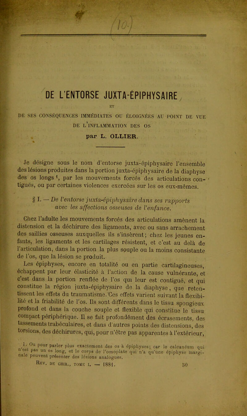 'de L’ENTORSE JUXTA-ÉPIPHYSAIRE, ET DE SES CONSÉQUENCES IMMÉDIATES OU ÉLOIGNÉES AU POINT DE VUE DE l’inflammation DES OS pstx* L> OLLTëH,. Je désigne sous le nom d’entorse juxta-épiphysaire l’ensemble des lésions produites dans la portion juxta-épiphysaire de la diaphyse des os longs par les mouvements forcés des articulations con- tiguës, ou par certaines violences exercées sur les os eux-mêmes. § I. — De l’entorse juxta-épiphysaire dans ses rapports avec les affections osseuses de l’enfance. Chez l’adulte les mouvements forcés des articulations amènent la distension et la déchirure des ligaments, avec ou sans arrachement des saillies osseuses auxquelles ils s’insèrent; chez les jeunes en- fants, les ligaments et les cartilages résistent, et c’est au delà de l’articulation, dans la portion la plus souple ou la moins consistante de l’os, que la lésion se produit. Les épiphyses, encore en totalité ou en partie cartilagineuses, échappent par leur élasticité à l’action de la cause vulnérante, et c’est dans la portion renflée de l’os qui leur est contiguë, et qui constitue la région juxta-épiphysaire de la diaphyse, que reten- tissent les effets du traumatisme.'Ces effets varient suivant la flexibi- lité et la friabilité de l’os. Ils sont différents dans le tissu spongieux profond et dans la couche souple et flexible qui constitue le tissu compact périphérique. Il se fait profondément des écrasements, des tassements trabéculaires, et dans d’autres points des distensions, des torsions, des déchirures, qui, pour n’être pas apparentes à l’extérieur, 1. Ou pour parler plus exactement des os à. épiphyses; car le calcanéum qui n es pas un os long, et le corps de l’omoplate qui n’a qu’une épiphyse marcri- nale peuvent présenter des lésions analogues. Hev. de CHiR., tome I. — 1881. 50