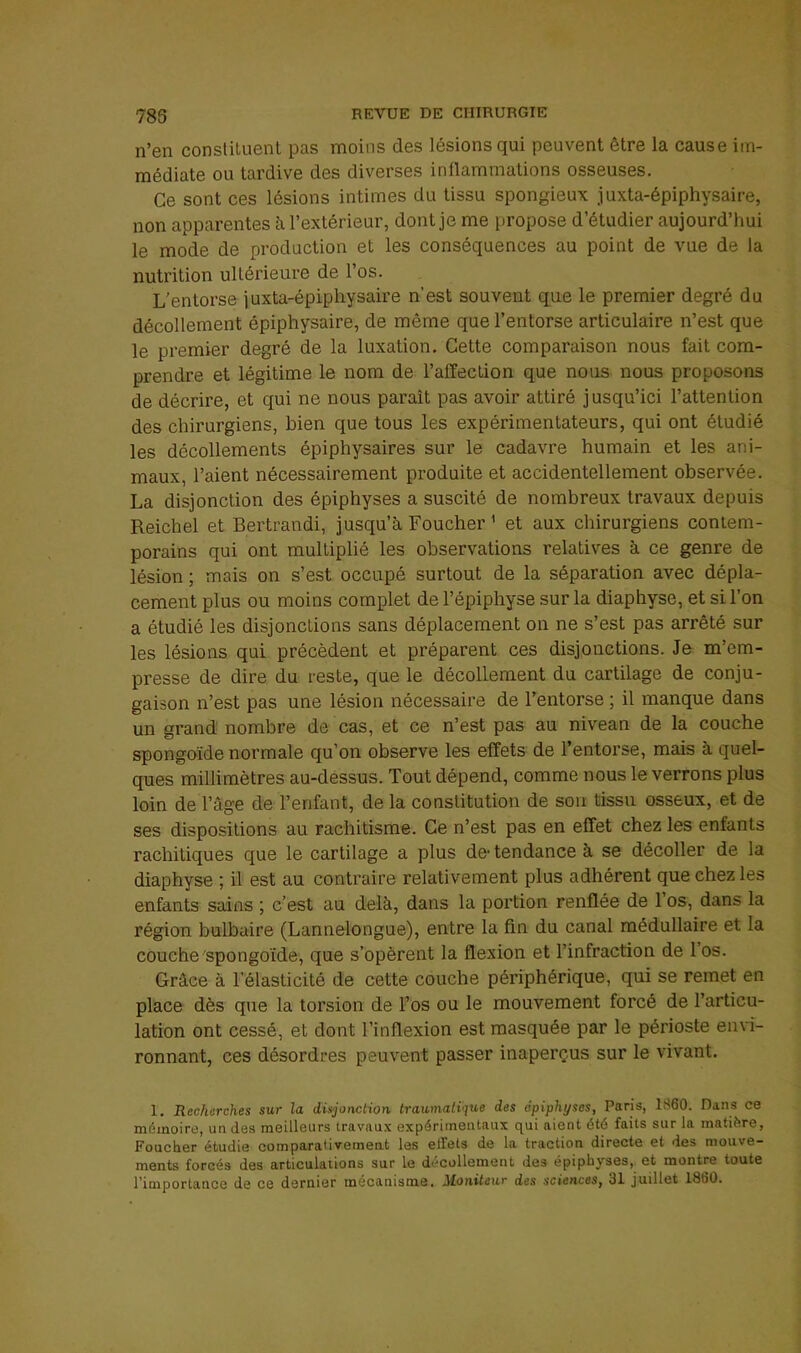 n’en constituent pas moins des lésions qui peuvent être la cause im- médiate ou tardive des diverses inflammations osseuses. Ce sont ces lésions intimes du tissu spongieux juxta-épiphysaire, non apparentes à l’extérieur, dont je me propose d’étudier aujourd’hui le mode de production et les conséquences au point de vue de la nutrition ultérieure de l’os. L’entorse juxta-épiphysaire n’est souvent que le premier degré du décollement épiphysaire, de même que l’entorse articulaire n’est que le premier degré de la luxation. Cette comparaison nous fait com- prendre et légitime le nom de l’affection que nous nous proposons de décrire, et qui ne nous parait pas avoir attiré jusqu’ici l’attention des chirurgiens, bien que tous les expérimentateurs, qui ont étudié les décollements épiphysaires sur le cadavre humain et les ani- maux, l’aient nécessairement produite et accidentellement observée. La disjonction des épiphyses a suscité de nombreux travaux depuis Reichel et Bertrandi, jusqu’à Loucher ^ et aux chirurgiens contem- porains qui ont multiplié les observations relatives à ce genre de lésion ; mais on s’est occupé surtout de la séparation avec dépla- cement plus ou moins complet de l’épiphyse sur la diaphyse, et si l’on a étudié les disjonctions sans déplacement on ne s’est pas arrêté sur les lésions qui précèdent et préparent ces disjonctions. Je m’em- presse de dire du reste, que le décollement du cartilage de conju- gaison n’est pas une lésion nécessaire de l’entorse ; il manque dans un grand nombre de cas, et ce n’est pas au niveau de la couche spongoïde normale qu’on observe les effets de l’entorse, mais à quel- ques millimètres au-déssus. Tout dépend, comme nous le verrons plus loin de l’âge de l’enfant, de la constitution de son tissu osseux, et de ses dispositions au rachitisme. Ce n’est pas en effet chez les enfants rachitiques que le cartilage a plus de- tendance à se décoller de la diaphyse ; il est au contraire relativement plus adhérent que chez les enfants sains ; c’est au delà, dans la portion renflée de l’os, dans la région bulbaire (Lannelongue), entre la fin du canal médullaire et la couche'spongoïde, que s’opèrent la flexion et l’infraction de 1 os. Grâce à l’élasticité de cette couche périphérique, qui se remet en place dès que la torsion de Fos ou le mouvement forcé de l’articu- lation ont cessé, et dont l’inflexion est masquée par le périoste envi- ronnant, ces désordres peuvent passer inaperçus sur le vivant. 1. Recherches sur la disjonction traumatique des épiphyses, Paris, 1S60. Dans ce mémoire, un des meilleurs travaux expérimentaux qui aient été faits sur la matière, Foucher étudie comparativement les elfets de la traction directe et des mouve- ments forcés des articulations sur le décollement des épiphyses, et montre toute l’importance de ce dernier mécanisme. Moniteur des sciences, 31 juillet 1860.