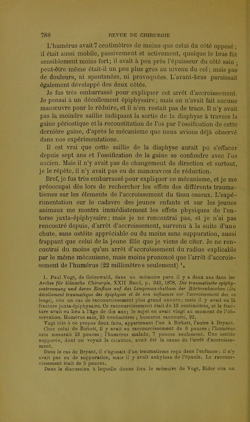 L’humérus avait? centimètres de moins que celui du côté opposé ; il était aussi mobile, passivement et activement, quoique le bras fût sensiblement moins fort; il avait à peu près l’épaisseur du côté sain • peut-être même était-il un peu plus gros au niveau du col ; mais pas de douleurs, ni spontanées, ni provoquées. L’avant-bras paraissait également développé des deux côtés. Je fus très embarrassé pour expliquer cet arrêt d’accroissement. Je pensai à un décollement épiphysaire ; mais on n’avait fait aucune manœuvre pour le réduire, et il n’en restait pas de trace. Il n’y avait pas la moindre saillie indiquant la sortie de la diaphyse à travers la gaine périostique et la reconstitution de l’os par l’ossification de cette dernière gaine, d’après le mécanisme que nous avions déjà observé dans nos expérimentations. Il est vrai que cette saillie de la diaphyse aurait pu s’effacer depuis sept ans et l’ossification de la gaine se confondre avec l’os ancien. Mais il n’y avait pas de changement de direction et surtout, je le répète, il n’y avait pas eu de manœuvres de réduction. Bref, je fus très embarrassé pour expliquer ce mécanisme, et je me préoccupai dès lors de rechercher les effets des différents trauma- tismes sur les éléments de l’accroissement du tissu osseux. L’expé- rimentation sur le cadavre des jeunes enfants et sur les jeunes animaux me montra immédiatement les effets physiques de l’en- torse juxta-épiphysaire ; mais je ne rencontrai pas, et je n’ai pas rencontré depuis, d’arrêt d’accroissement, survenu à la suite d’une chute, sans ostéite appréciable ou du moins sans suppuration, aussi frappant que celui de la jeune fille que je viens de citer. Je ne ren- contrai du moins qu’un arrêt d’accroissement du radius explicable par le môme mécanisme, mais moins prononcé que l’arrêt d’accrois- sement de l’humérus (22 millimètres seulement) L 1. Paul Vogt, de Grieswald, dans un mémoire paru il y a deux ans dans les Archiv fur klinische Chirurgie, XXII Band, p. 343, 1878, Die traximatische epiphy- senlrennung und daren Einfluss auf das Limgenwa chsthum der Rôrhrenknochen {Du décollement traumatique des épiphyses et de son influence sur l’accroissement des os longs), cite un cas de raccourcissement plus grand encore; mais il y avait eu là fracture juxta-épiphysaire. Ce raccourcissement était de 13 centimètres, et la frac- ture avait eu lieu à l’âge de dix ans; le sujet en avait vingt au moment de l'ob- servation. Humérus sain, 33 centimètres ; humérus raccourci, 22. Vogt cite à ce propos deux faits, appartenant l’un à Birkett, l'autre à Bryant. Chez celui de Birkett, il y avait eu raccourcissement de 6 pouces ; l’humérus sain mesurait 13 pouces ; l’humérus malade, 7 pouces seulement. Une ostéite suppurée, dont on voyait la cicatrice, avait été la cause de l’arrêt d’accroisse- ment. Dans le cas de Bryant, il s’agissait d’un traumatisme reçu dans l’enfance ; il n’y avait pas eu de suppuration, mais il y avait ankylosé de l’épaule. Le raccour- cissement était de 5 pouces. Dans la discussion a laquelle donna lieu le mémoire de Vogt, Bider cita un