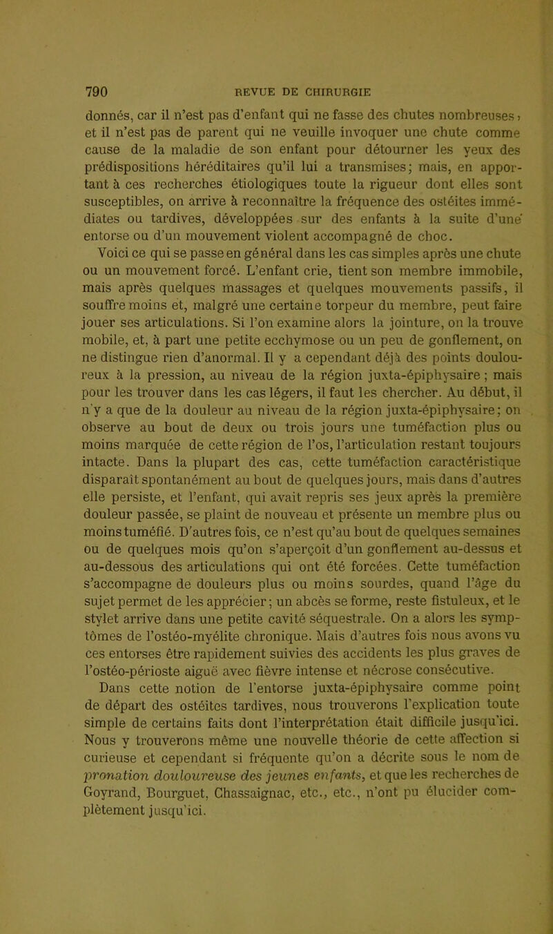 donnés, car il n’est pas d’enfant qui ne fasse des chutes nombreuses > et il n’est pas de parent qui ne veuille invoquer une chute comme cause de la maladie de son enfant pour détourner les yeux des prédispositions héréditaires qu’il lui a transmises; mais, en appor- tant à ces recherches étiologiques toute la rigueur dont elles sont susceptibles, on arrive à reconnaître la fréquence des ostéites immé- diates ou tardives, développées sur des enfants à la suite d’une entorse ou d’un mouvement violent accompagné de choc. Voici ce qui se passe en général dans les cas simples après une chute ou un mouvement forcé. L’enfant crie, tient son membre immobile, mais après quelques massages et quelques mouvements passifs, il souffre moins et, malgré une certaine torpeur du membre, peut faire jouer ses articulations. Si l’on examine alors la jointure, on la trouve mobile, et, à part une petite ecchymose ou un peu de gonflement, on ne distingue rien d’anormal. Il y a cependant déjà des points doulou- reux à la pression, au niveau de la région juxta-épiphysaire ; mais pour les trouver dans les cas légers, il faut les chercher. Au début, il n'y a que de la douleur au niveau de la région juxta-épiphysaire; on observe au bout de deux ou trois jours une tuméfaction plus ou moins marquée de cette région de l’os, l’articulation restant toujours intacte. Dans la plupart des cas, cette tuméfaction caractéristique disparaît spontanément au bout de quelques jours, mais dans d’autres elle persiste, et l’enfant, qui avait repris ses jeux après la première douleur passée, se plaint de nouveau et présente un membre plus ou moins tuméfié. D’autres fois, ce n’est qu’au bout de quelques semaines ou de quelques mois qu’on s’aperçoit d’un gonflement au-dessus et au-dessous des articulations qui ont été forcées, Cette tuméfaction s’accompagne de douleurs plus ou moins sourdes, quand l’âge du sujet permet de les apprécier; un abcès se forme, reste fistuleux, et le stylet arrive dans une petite cavité séquestrale. On a alors les symp- tômes de l’ostéo-myélite chronique. Mais d’autres fois nous avons vu ces entorses être rapidement suivies des accidents les plus graves de l’ostéo-périoste aiguë avec fièvre intense et nécrose consécutive. Dans cette notion de l’entorse juxta-épiphysaire comme point de départ des ostéites tardives, nous trouverons l’explication toute simple de certains faits dont l’interprétation était difficile jusqu’ici. Nous y trouverons même une nouvelle théorie de cette affection si curieuse et cependant si fréquente qu’on a décrite sous le nom de jjronation douloureuse des jeunes enfants, et que les recherches de Goyrand, Bourguet, Chassaignac, etc., etc., n’ont pu élucider com- plètement jusqu’ici.