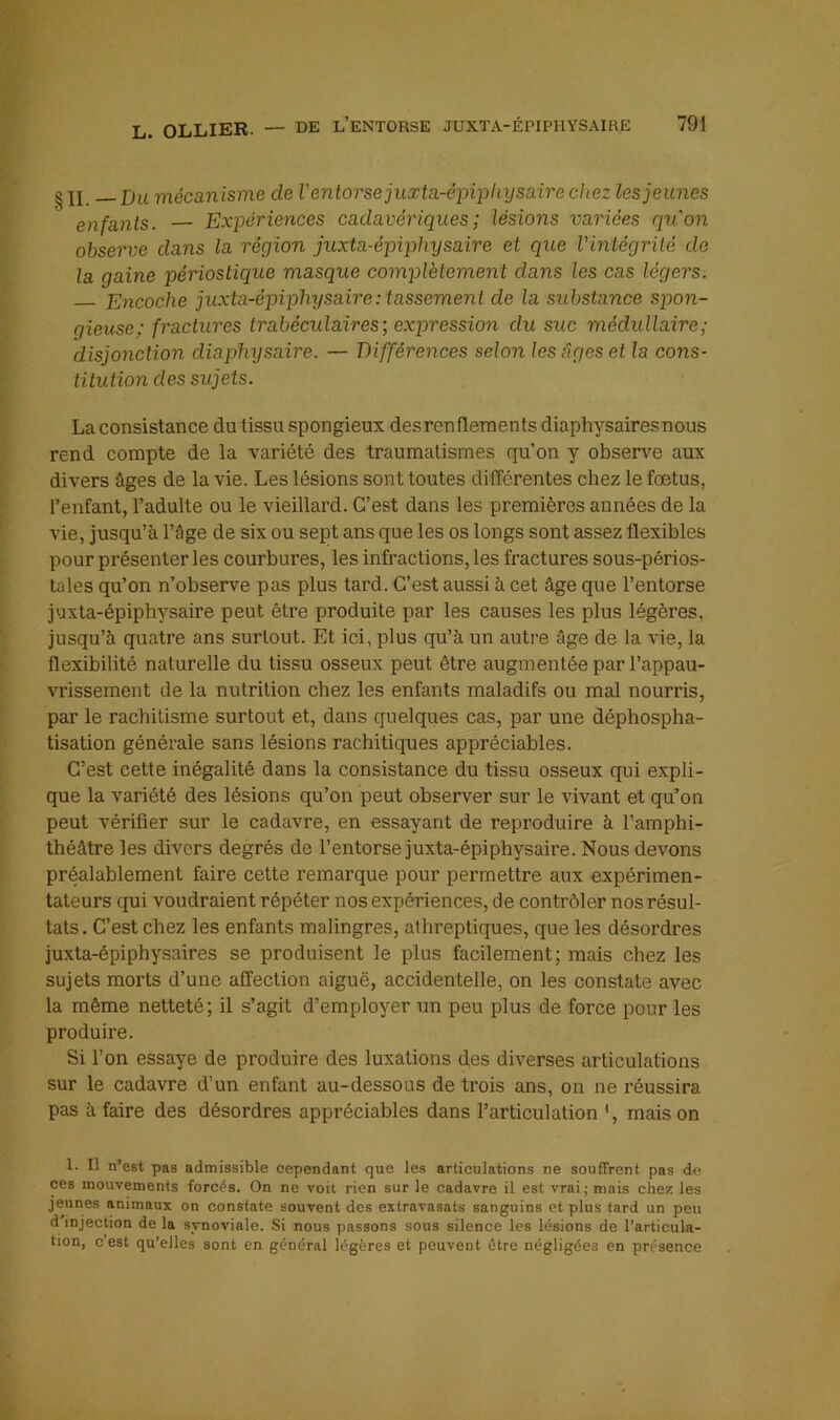 g II Du mécanisme de V entorse juxta-éjoipliysaire chez les jeunes enfants. — Expériences cadavériques ; lésions variées qu'on observe dans la région juxia-épiphysaire et que Vintégrilé de la gaine périoslique masque complètement dans les cas légers. Encoche juxta-épiphysaire : tassement de la substance spon- gieuse; fractures trabéculaires; expression du suc médullaire; disjonction diaphysaire. — Différences selon les âges et la cons- titution des sujets. La consistance du tissu spongieux desrenflements diaphysairesnous rend compte de la variété des traumatismes qu’on y observe aux divers âges de la vie. Les lésions sont toutes différentes chez le foetus, l’enfant, l’adulte ou le vieillard. C’est dans les premières années de la vie, jusqu’à l’âge de six ou sept ans que les os longs sont assez flexibles pour présenter les courbures, les infractions, les fractures sous-périos- tales qu’on n’observe pas plus tard. C’est aussi à cet âge que l’entorse juxta-épiphysaire peut être produite par les causes les plus légères, jusqu’à quatre ans surtout. Et ici, plus qu’à un autre âge de la vie, la flexibilité naturelle du tissu osseux peut être augmentée par l’appau- vrissement de la nutrition chez les enfants maladifs ou mal nourris, par le rachitisme surtout et, dans quelques cas, par une déphospha- tisation générale sans lésions rachitiques appréciables. C’est cette inégalité dans la consistance du tissu osseux qui expli- que la variété des lésions qu’on peut observer sur le vivant et qu’on peut vérifier sur le cadavre, en essayant de reproduire à l’amphi- théâtre les divers degrés de l’entorse juxta-épiphysaire. Nous devons préalablement faire cette remarque pour permettre aux expérimen- tateurs qui voudraient répéter nos expériences, de contrôler nos résul- tats. C’est chez les enfants malingres, alhreptiques, que les désordres juxta-épiphysaires se produisent le plus facilement; mais chez les sujets morts d’une affection aiguë, accidentelle, on les constate avec la même netteté; il s’agit d’employer un peu plus de force pour les produire. Si l’on essaye de produire des luxations des diverses articulations sur le cadavre d’un enfant au-dessous de trois ans, on ne réussira pas à faire des désordres appréciables dans l’articulation ', mais on 1. Il n’est pas admissible cependant que les articulations ne souffrent pas de ces mouvements forcés. On ne voit rien sur le cadavre il est vrai; mais chez les jeunes animaux on constate souvent des extravasats sanguins et plus tard un peu d injection de la synoviale. .Si nous passons sous silence les lésions de l’articula- tion, c est qu’elles sont en général légères et peuvent être négligées en présence