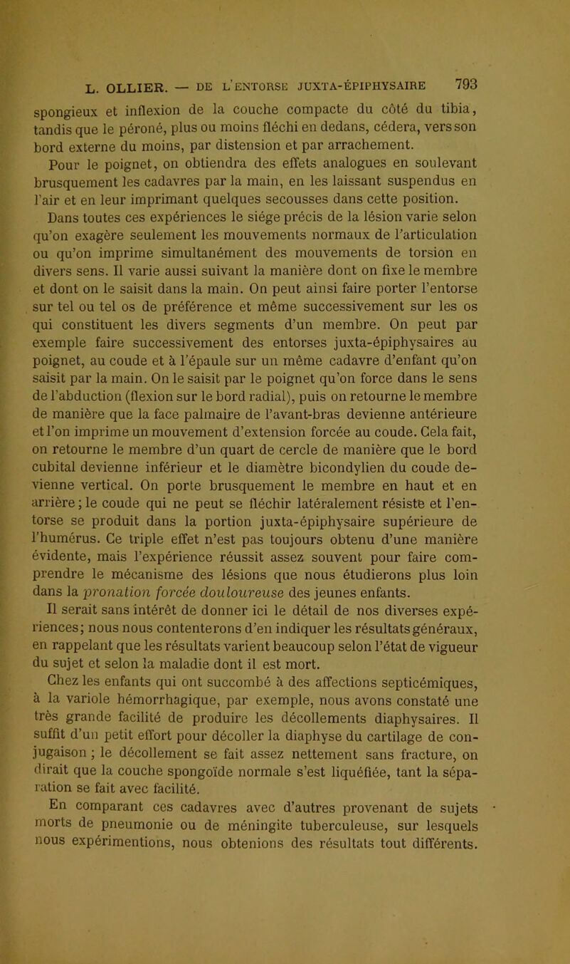 spongieux et inflexion de la couche compacte du côté du tibia, tandis que le péroné, plus ou moins fléchi en dedans, cédera, vers son bord externe du moins, par distension et par arrachement. Pour le poignet, on obtiendra des effets analogues en soulevant brusquement les cadavres par la main, en les laissant suspendus en l’air et en leur imprimant quelques secousses dans cette position. Dans toutes ces expériences le siège précis de la lésion varie selon qu’on exagère seulement les mouvements normaux de Tarticulalion ou qu’on imprime simultanément des mouvements de torsion en divers sens. Il varie aussi suivant la manière dont on fixe le membre et dont on le saisit dans la main. On peut ainsi faire porter l’entorse sur tel ou tel os de préférence et même successivement sur les os qui constituent les divers segments d’un membre. On peut par exemple faire successivement des entorses juxta-épiphysaires au poignet, au coude et à l’épaule sur un même cadavre d’enfant qu’on saisit par la main. On le saisit par le poignet qu’on force dans le sens de l’abduction (flexion sur le bord radial), puis on retourne le membre de manière que la face palmaire de l’avant-bras devienne antérieure et l’on imprime un mouvement d’extension forcée au coude. Cela fait, on retourne le membre d’un quart de cercle de manière que le bord cubital devienne inférieur et le diamètre bicondylien du coude de- vienne vertical. On porte brusquement le membre en haut et en arrière ; le coude qui ne peut se fléchir latéralement résiste et l’en- torse se produit dans la portion juxta-épiphysaire supérieure de l’humérus. Ce triple effet n’est pas toujours obtenu d’une manière évidente, mais l’expérience réussit assez souvent pour faire com- prendre le mécanisme des lésions que nous étudierons plus loin dans la x>ronation forcée douloureuse des jeunes enfants. Il serait sans intérêt de donner ici le détail de nos diverses expé- riences; nous nous contenterons d’en indiquer les résultats généraux, en rappelant que les résultats varient beaucoup selon l’état de vigueur du sujet et selon la maladie dont il est mort. Chez les enfants qui ont succombé à des affections septicémiques, à la variole hémorrhagique, par exemple, nous avons constaté une très grande facilité de produire les décollements diaphysaires. Il suffit d’un petit effort pour décoller la diaphyse du cartilage de con- jugaison ; le décollement se fait assez nettement sans fracture, on dirait que la couche spongoïde normale s’est liquéfiée, tant la sépa- ration se fait avec facilité. En comparant ces cadavres avec d’autres provenant de sujets morts de pneumonie ou de méningite tuberculeuse, sur lesquels nous expérimentions, nous obtenions des résultats tout différents.