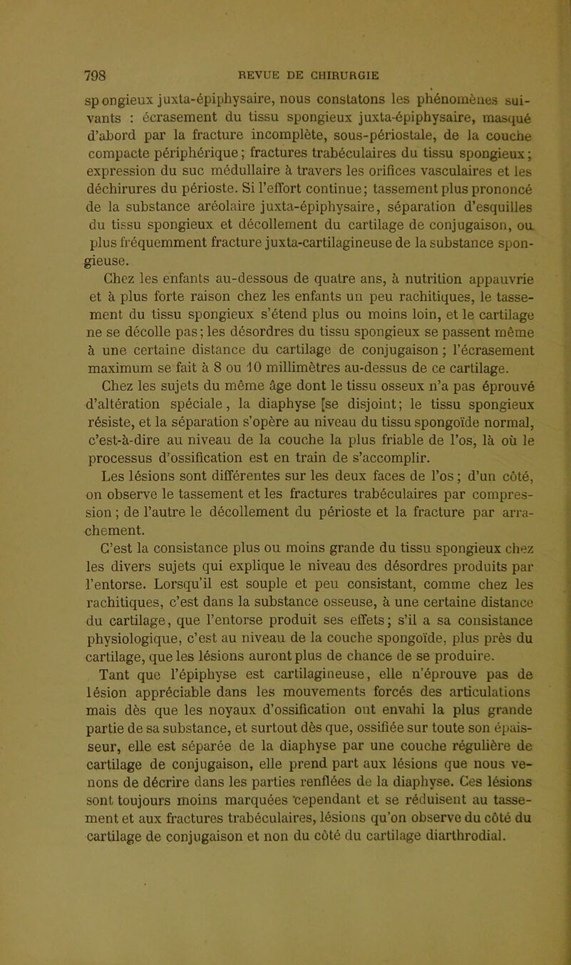 spongieux juxta-épiphysaire, nous constatons les phénomènes sui- vants : écrasement du tissu spongieux juxta-épiphysaire, masqué d’ahord par la fracture incomplète, sous-périostale, de la couche compacte périphérique ; fractures trabéculaires du tissu spongieux ; expression du suc médullaire à travers les orifices vasculaires et les déchirures du périoste. Si l’effort continue; tassement plus prononcé de la substance aréolaire juxta-épiphysaire, séparation d’esquilles du tissu spongieux et décollement du cartilage de conjugaison, ou plus fréquemment fracture juxta-cartilagineuse de la substance spon- gieuse. Chez les enfants au-dessous de quatre ans, à nutrition appauvrie et à plus forte raison chez les enfants un peu rachitiques, le tasse- ment du tissu spongieux s’étend plus ou moins loin, et le cartilage ne se décolle pas ; les désordres du tissu spongieux se passent même à une certaine distance du cartilage de conjugaison ; l’écrasement maximum se fait à 8 ou 10 millimètres au-dessus de ce cartilage. Chez les sujets du même âge dont le tissu osseux n’a pas éprouvé d’altération spéciale, la diaphyse [se disjoint; le tissu spongieux résiste, et la séparation s’opère au niveau du tissu spongoïde normal, c’est-à-dire au niveau de la couche la plus friable de l’os, là où le processus d’ossification est en train de s’accomplir. Les lésions sont différentes sur les deux faces de l’os ; d’un côté, on observe le tassement et les fractures trabéculaires par compres- sion ; de l’autre le décollement du périoste et la fracture par arra- chement. C’est la consistance plus ou moins grande du tissu spongieux chez les divers sujets qui explique le niveau des désordres produits par l’entorse. Lorsqu’il est souple et peu consistant, comme chez les rachitiques, c’est dans la substance osseuse, à une certaine distance du cartilage, que l’entorse produit ses effets; s’il a sa consistance physiologique, c’est au niveau de la couche spongoïde, plus près du cartilage, que les lésions auront plus de chance de se produire. Tant que l’épiphyse est cartilagineuse, elle n’éprouve pas de lésion appréciable dans les mouvements forcés des articulations mais dès que les noyaux d’ossification ont envahi la plus grande partie de sa substance, et surtout dès que, ossifiée sur toute son épais- seur, elle est séparée de la diaphyse par une couche régulière de cartilage de conjugaison, elle prend part aux lésions que nous ve- nons de décrire dans les parties renflées de la diaphyse. Ces lésions sont toujours moins marquées 'cependant et se réduisent au tasse- ment et aux fractures trabéculaires, lésions qu’on observe du côté du cartilage de conjugaison et non du côté du cartilage diarthrodial.