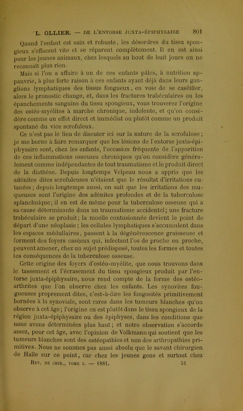 Quand l’enfant est sain et robuste, les désordres du tissu spon- gieux s’effacent vite et se réparent complètement. Il en est ainsi pour les jeunes animaux, chez lesquels au bout de huit jours on ne reconnaît plus rien. Mais si l’on a affaire à un de ces enfants pâles, à nutrition ap- pauvrie, à plus forte raison à ces enfants ayant déjà dans leurs gan- glions lymphatiques des tissus fongueux, en voie de se caséifier, alors le pronostic change, et, dans les fractures trabéculaires ou les épanchements sanguins du tissu spongieux, vous trouverez l’origine des ostéo-myélites à marche chronique, indolente, et qu’on consi- dère comme un effet direct et immédiat ou plutôt comme un produit spontané du vice scrofuleux. Ce n’est pas le lieu de discuter ici sur la nature de la scrofulose ; je me borne à faire remarquer que les lésions de l’entorse juxta-épi- physaire sont, chez les enfants, l’occasion fréquente de l’apparition de ces inflammations osseuses chroniques qu’on considère généra- lement comme indépendantes de tout traumatisme et le produit direct de la diathèse. Depuis longtemps Velpeau nous a appris que les adénites dites scrofuleuses n’étaient que le résultat d’irritations cu- tanées ; depuis longtemps aussi, on sait que les irritations des mu- queuses sont l’origine des adénites profondes et de la tuberculose splanchnique; il en est de même pour la tuberculose osseuse qui a sa cause déterminante dans un traumatisme accidentel; une fracture trabéculaire se produit; la moelle contusionnée devient le point de départ d’une néoplasie ; les cellules lymphatiques s’accumulent dans les espaces médullaires, passent à la dégénérescence graisseuse et forment des foyers caséeux qui, infectant l’os de proche en proche, peuvent amener, chez un sujet prédisposé, toutes les formes et toutes les conséquences de la tuberculose osseuse. Cette origine des foyers d’ostéo-myélite, que nous trouvons dans le tassement et l’écrasement du tissu spongieux produit par l’en- torse juxta-épiphysaire, nous rend compte de la forme des ostéo- arthrites que l’on observe chez les enfants. Les synovites fon- gueuses proprement dites, c’est-à-dire les fongosités primitivement bornées à la synoviale, sont rares dans les tumeurs blanches qu’on observe à cet âge ; l’origine en est plutôt dans le tissu spongieux de la région juxta-épiphysaire ou des épiphyses, dans les conditions que nous avons déterminées plus haut ; et notre observation s’accorde assez, pour cet âge, avec l’opinion de Volkmann qui soutient que les tumeurs blanches sont des ostéopathies et non des arthropathies pri- mitives. Nous ne sommes pas aussi absolu que le savant chirurgien de Halle sur ce point, car chez les jeunes gens et surtout chez Rev. dê CHiR., tome i. — 1881. 51