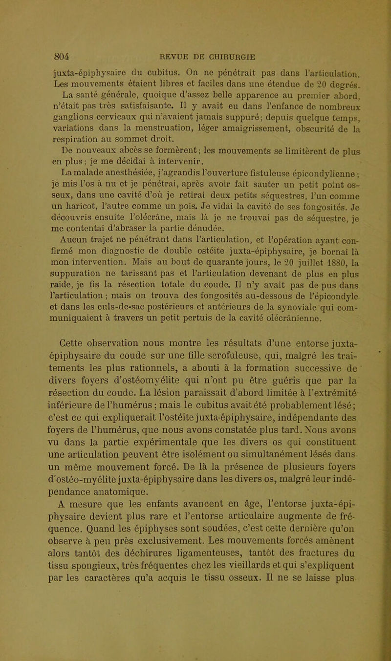 juxta-épiphysairc du cubitus. On ne pénétrait pas dans l’articulation. Les mouvements étaient libres et faciles dans une étendue de 20 degrés. La santé générale, quoique d’assez belle apparence au premier abord, n’était pas très satisfaisante. Il y avait eu dans l’enfance de nombreux ganglions cervicaux qui n’avaient jamais suppuré; depuis quelque temps, variations dans la menstruation, léger amaigrissement, obscurité de la respiration au sommet droit. De nouveaux abcès se formèrent; les mouvements se limitèrent de plus en plus; je me décidai à intervenir. La malade anesthésiée, j’agrandis l’ouverture fistuleuse épicondylienne ; je mis l’os à nu et je pénétrai, après avoir fait sauter un petit point os- seux, dans une cavité d’où je retirai deux petits séquestres, l’un comme un haricot, l’autre comme un pois. Je vidai la cavité de ses fongosités. Je découvris ensuite l’olécrâne, mais là je ne trouvai pas de séquestre, je me contentai d’abraser la partie dénudée. Aucun trajet ne pénétrant dans l’articulation, et l’opération ayant con- firmé mon diagnostic de double ostéite juxta-épiphysaire, je bornai là mon intervention. Mais au bout de quarante jours, le 20 juillet 1880, la suppuration ne tarissant pas et l’articulation devenant de plus en plus raide, je fis la résection totale du coude. Il n’y avait pas de pus dans l’articulation ; mais on trouva des fongosités au-dessous de l’épicondjde et dans les culs-de-sac postérieurs et antérieurs de la synoviale qui com- muniquaient à travers un petit pertuis de la cavité olécranienne. Cette observation nous montre les résultats d’une entorse juxta- épiphysaire du coude sur une tille scrofuleuse, qui, malgré les trai- tements les plus rationnels, a abouti à la formation successive de divers foyers d’ostéomyélite qui n’ont pu être guéris que par la résection du coude. La lésion paraissait d’abord limitée à l’extrémité inférieure de l’humérus ; mais le cubitus avait été probablement lésé; c’est ce qui expliquerait l’ostéite juxta-épiphysaire, indépendante des foyers de l’humérus, que nous avons constatée plus tard. Nous avons vu dans la partie expérimentale que les divers os qui constituent une articulation peuvent être isolément ou simultanément lésés dans un même mouvement forcé. De là la présence de plusieurs foyers d’ostéo-myélite juxta-épiphysaire dans les divers os, malgré leur indé- pendance anatomique. A mesure que les enfants avancent en âge, l’entorse juxta-épi- physaire devient plus rare et l’entorse articulaire augmente de fré- quence. Quand les épiphyses sont soudées, c’est cette dernière qu’on observe à peu près exclusivement. Les mouvements forcés amènent alors tantôt des déchirures ligamenteuses, tantôt des fractures du tissu spongieux, très fréquentes chez les vieillards et qui s’expliquent par les caractères qu’a acquis le tissu osseux. Il ne se laisse plus