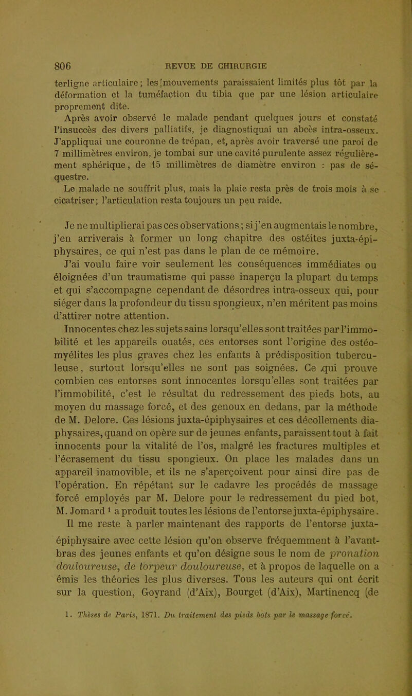 terligne articulaire ; les [mouvements paraissaient limités plus tôt par la déformation et la tuméfaction du tibia que par une lésion articulaire proprement dite. Après avoir observé le malade pendant quelques jours et constaté l’insucccs des divers palliatifs, je diagnostiquai un abcès intra-osseux. J’appliquai une couronne de trépan, et, après avoir traversé une paroi de 7 millimètres environ, je tombai sur une cavité purulente assez régulière- ment sphérique, de 15 millimètres de diamètre environ ; pas de sé- questre. Le malade ne souffrit plus, mais la plaie resta près de trois mois à se cicatriser; l’articulation resta toujours un peu raide. Je ne multiplierai pas ces observations ; si j’en augmentais le nombre, j’en arriverais à former un long chapitre des ostéites juxta-épi- physaires, ce qui n’est pas dans le plan de ce mémoire. J’ai voulu faire voir seulement les conséquences immédiates ou éloignées d’un traumatisme qui passe inaperçu la plupart du temps et qui s’accompagne cependant de désordres intra-osseux qui, pour siéger dans la profondeur du tissu spongieux, n’en méritent pas moins d’attirer notre attention. Innocentes chez les sujets sains lorsqu’elles sont traitées par l’immo- bilité et les appareils ouatés, ces entorses sont l’origine des ostéo- myélites les plus graves chez les enfants à prédisposition tubercu- leuse, surtout lorsqu’elles ne sont pas soignées. Ce qui prouve combien ces entorses sont innocentes lorsqu’elles sont traitées par l’immobilité, c’est le résultat du redressement des pieds bots, au moyen du massage forcé, et des genoux en dedans, par la méthode de M. Delore. Ces lésions juxta-épiphysaires et ces décollements dia- physaires, quand on opère sur de jeunes enfants, paraissent tout à fait innocents pour la vitalité de l’os, malgré les fractures multiples et l’écrasement du tissu spongieux. On place les malades dans un appareil inamovible, et ils ne s’aperçoivent pour ainsi dire pas de l’opération. En répétant sur le cadavre les procédés de massage forcé employés par M. Delore pour le redressement du pied bot, M. Jomard i a produit toutes les lésions de l’entorse juxta-épiphysaire. Il me reste à parler maintenant des rapports de l’entorse juxta- épiphysaire avec cette lésion qu’on observe fréquemment à l’avant- bras des jeunes enfants et qu’on désigne sous le nom de pronation douloureuse, de torpeur douloureuse, et à propos de laquelle on a émis les théories les plus diverses. Tous les auteurs qui ont écrit sur la question, Goyrand (d’Aix), Bourget (d’Aix), Martinencq (de 1. Thèses de Paris, 1871. Du traitement des pieds bots par le massage forcé.