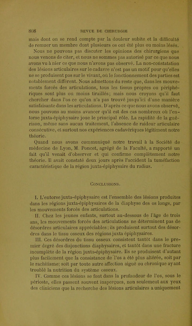 mais dont on se rend compte par la douleur subite et la difficulté de remuer un membre dont plusieurs os ont été plus ou moins lésés. Nous ne pouvons pas discuter les opinions des chirurgiens que nous venons de citer, et nous ne sommes pas autorisé par ce que nous avons vu à nier ce que nous n’avons pas observé. La non-constatation des lésions articulaires sur le cadavre n’est pas un motif pour qu’elles ne se produisent pas sur le vivant, où le fonctionnement des parties est notablement différent. Nous admettons du reste que, dans les mouve- ments forcés des articulations, tous les tissus propres ou périphé- riques sont plus ou moins tiraillés; mais nous croyons qu’il faut chercher dans l’os ce qu’on n’a pas trouvé jusqu’ici d’une manière satisfaisante dans les articulations. D’après ce que nous avons observé, nous pouvons au moins avancer qu’il est des cas nombreux où l’en- torse juxta-épiphysaire joue le principal rôle. La rapidité de la gué- rison, même sans aucun traitement, l’absence de raideur articulaire consécutive, et surtout nos expériences cadavériques légitiment notre théorie. Quand nous avons communiqué notre travail à la Société de médecine de Lyon, M. Poncet, agrégé de la Faculté, a rapporté un fait qu’il venait d’observer et qui confirme complètement notre théorie. Il avait constaté deux jours après l’accident la tuméfaction caractéristique de la région juxta-épiphysaire du radius. Conclusions. I. L’entorse juxta-épiphysaire est l’ensemble des lésions produites dans les régions juxta-épiphysaires de la diaphyse des os longs, par les mouvements forcés des articulations. IL Chez les jeunes enfants, surtout au-dessous de l’âge de trois ans, les mouvements forcés des articulations ne déterminent pas de désordres articulaires appréciables ; ils produisent surtout des désor- dres dans le tissu osseux des régions juxta épiphysaires. III. Ces désordres du tissu osseux consistent tantôt dans le pre- mier degré des disjonctions diaphysaires, et tantôt dans une fracture incomplète de la région juxta-épiphysaire. Ils se produisent d’autant plus facilement que la consistance de l’os a été plus altérée, soit par le rachitisme; soit par toute autre affection aiguë ou chronique ayant troublé la nutrition du système osseux. IV. Comme ces lésions se font dans la profondeur de l’os, sous le périoste, elles passent souvent inaperçues, non seulement aux yeux des cliniciens que la recherche des lésions articulaires a uniquement