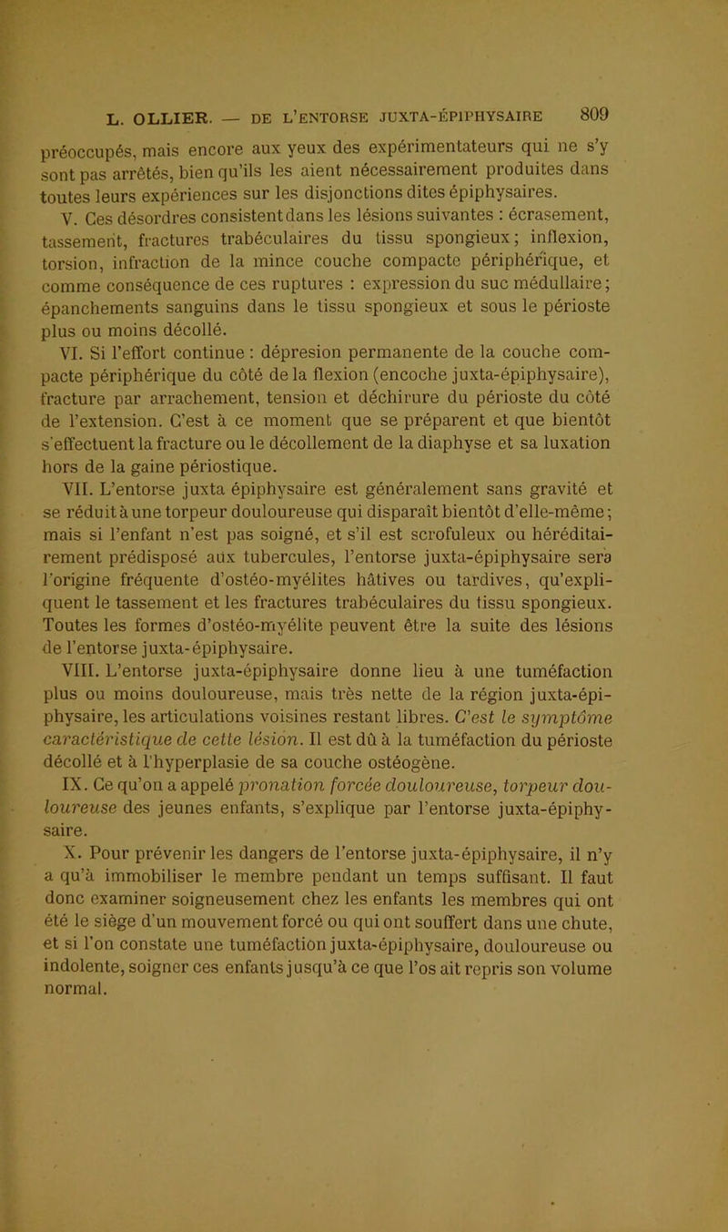 préoccupés, mais encore aux yeux des expérimentateurs qui ne s’y sont pas arrêtés, bien qu’ils les aient nécessairement produites dans toutes leurs expériences sur les disjonctions dites épiphysaires. V. Ces désordres consistent dans les lésions suivantes : écrasement, tassement, fractures trabéculaires du tissu spongieux; inflexion, torsion, infraction de la mince coucbe compacte périphérique, et comme conséquence de ces ruptures : expression du suc médullaire ; épanchements sanguins dans le tissu spongieux et sous le périoste plus ou moins décollé. VI. Si l’effort continue : dépresion permanente de la couche com- pacte périphérique du côté delà flexion (encoche juxta-épiphysaire), fracture par arrachement, tension et déchirure du périoste du côté de l’extension. C’est à ce moment que se préparent et que bientôt s'effectuent la fracture ou le décollement de la diaphyse et sa luxation hors de la gaine périostique. VII. L’entorse juxta épiphysaire est généralement sans gravité et se réduit à une torpeur douloureuse qui disparaît bientôt d’elle-même ; mais si l’enfant n’est pas soigné, et s’il est scrofuleux ou héréditai- rement prédisposé aux tubercules, l’entorse juxta-épiphysaire sera l’origine fréquente d’ostéo-myélites hâtives ou tardives, qu’expli- quent le tassement et les fractures trabéculaires du tissu spongieux. Toutes les formes d’ostéo-rriyélite peuvent être la suite des lésions de l’entorse juxta-épiphysaire. VIII. L’entorse juxta-épiphysaire donne lieu à une tuméfaction plus ou moins douloureuse, mais très nette de la région juxta-épi- physaire, les articulations voisines restant libres. C’est le symptôme caractéristique de cette lésion. Il est dû à la tuméfaction du périoste décollé et à l’hyperplasie de sa couche ostéogène. IX. Ce qu’on a appelé pronation forcée douloureuse, torpeur dou- loureuse des jeunes enfants, s’explique par l’entorse juxta-épiphy- saire. X. Pour prévenir les dangers de l’entorse juxta-épiphysaire, il n’y a qu’à immobiliser le membre pendant un temps suffisant. Il faut donc examiner soigneusement chez les enfants les membres qui ont été le siège d’un mouvement forcé ou qui ont souffert dans une chute, et si l’on constate une tuméfaction juxta-épiphysaire, douloureuse ou indolente, soigner ces enfants jusqu’à ce que l’os ait repris son volume normal.