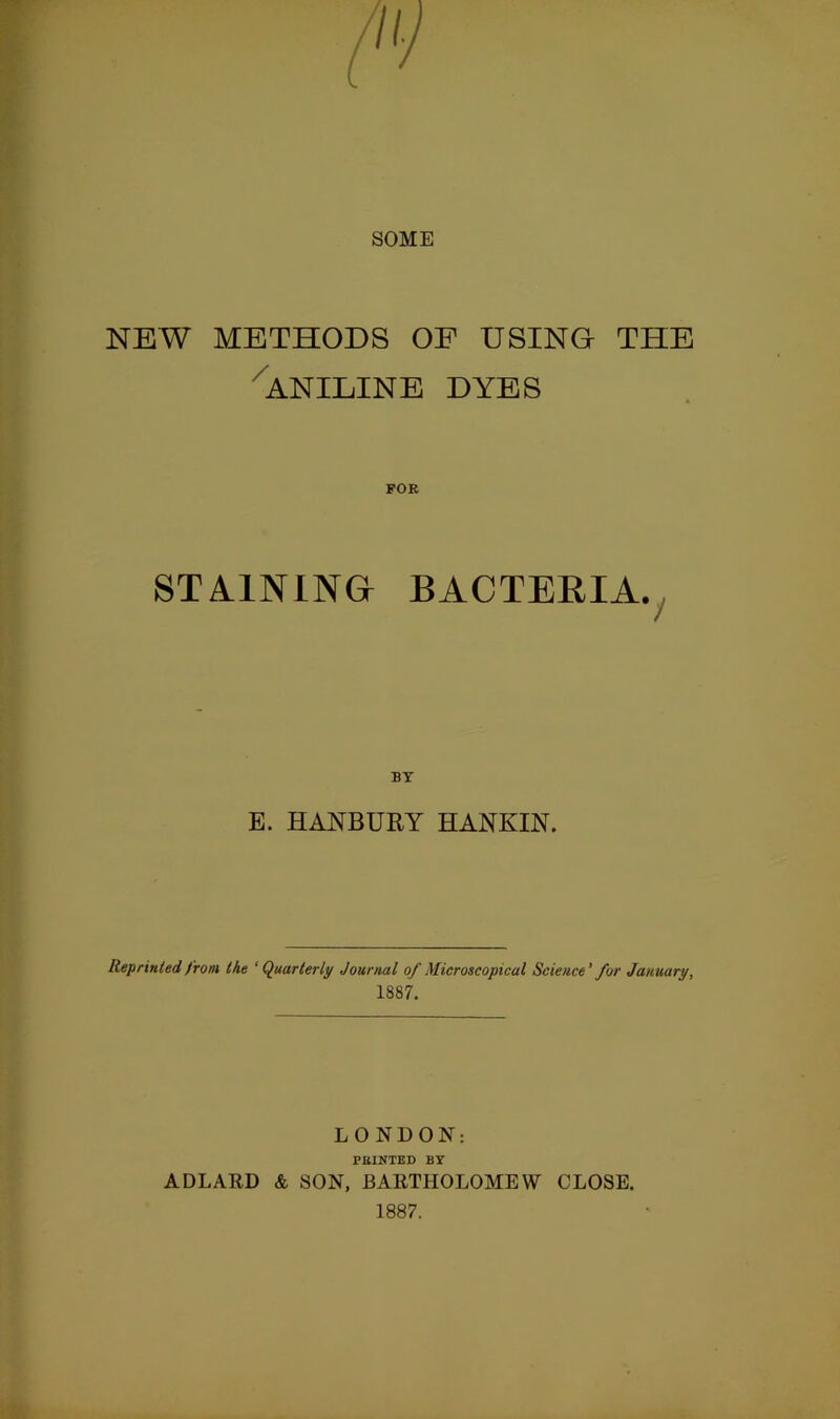 SOME NEW METHODS OF USING THE ■^ANILINE DYES STA.1NING BACTERIA.^ BY E. HANBURY HANKIN. Reprinted from the ‘Quarterly Journal of Microscopical Science' for January, 1887. LONDON: FEINTED BY ADLARD & SON, BARTHOLOMEW CLOSE. 1887.