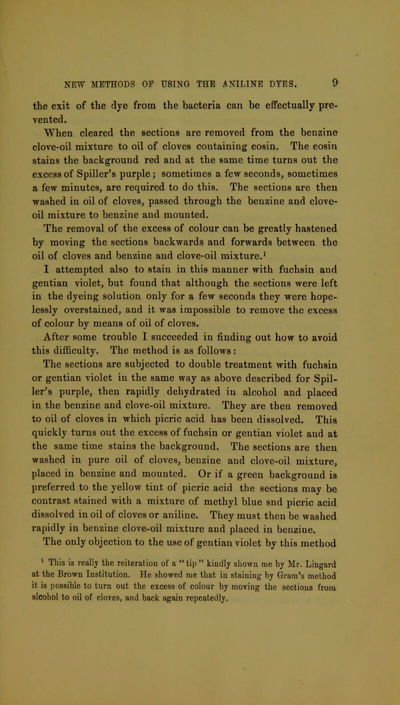 the exit of the dye from the bacteria can be effectually pre- vented. When cleared the sections are removed from the benzine clove-oil mixture to oil of cloves containing eosin. The eosin stains the background red and at the same time turns out the excess of Spiller’s purple; sometimes a few seconds, sometimes a few minutes, are required to do this. The sections are then washed in oil of cloves, passed through the benzine and clove- oil mixture to benzine and mounted. The removal of the excess of colour can be greatly hastened by moving the sections backwards and forwards between the oil of cloves and benzine and clove-oil mixture.^ I attempted also to stain in this manner with fuchsin and gentian violet, but found that although the sections were left in the dyeing solution only for a few seconds they were hope- lessly overstained, and it was impossible to remove the excess of colour by means of oil of cloves. After some trouble I succeeded in finding out how to avoid this diflBculty. The method is as follows: The sections are subjected to double treatment with fuchsin or gentian violet in the same way as above described for Spil- ler^s purple, then rapidly dehydrated in alcohol and placed in the benzine and clove-oil mixture. They are then removed to oil of cloves in which picric acid has been dissolved. This quickly turns out the excess of fuchsin or gentian violet and at the same time stains the background. The sections are then washed in pure oil of cloves, benzine and clove-oil mixture, placed in benzine and mounted. Or if a green background is preferred to the yellow tint of picric acid the sections may be contrast stained with a mixture of methyl blue snd picric acid dissolved in oil of cloves or aniline. They must then be washed rapidly in benzine clove-oil mixture and placed in benzine. The only objection to the use of gentian violet by this method * This is really the reiteration of a “ tip ” kindly shown me by Mr. Liugard at the Brown Institution. He showed me that in staining by Gram’s method it is possible to turn out the excess of colour by moving the sections from alcohol to oil of cloves, and back again repeatedly.