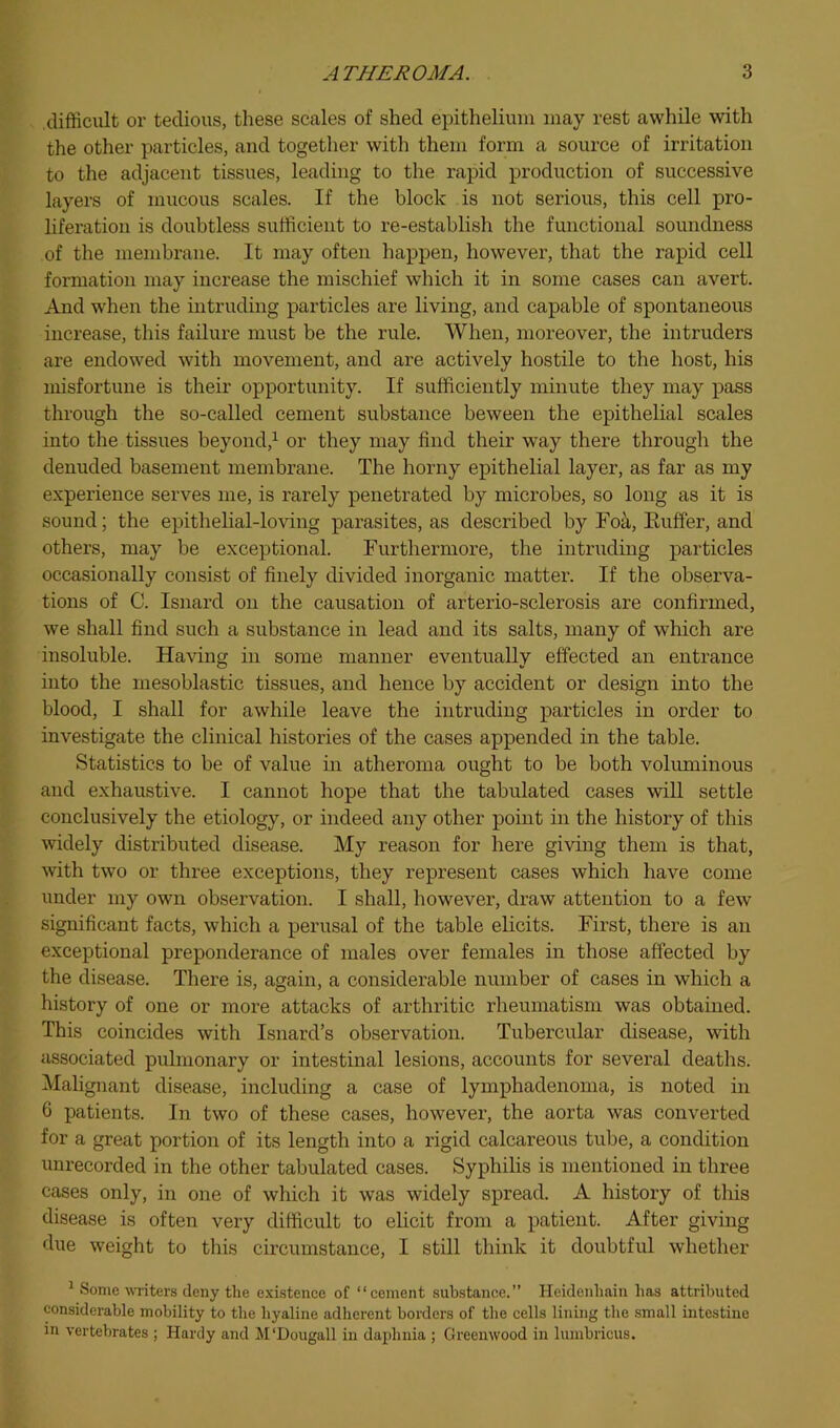 difficult or tedious, these scales of shed epithelium may rest awhile with the other particles, and togetlier with them form a source of irritation to the adjacent tissues, leading to the rapid production of successive layers of mucous scales. If the block is not serious, this cell pro- liferation is doubtless sufficient to re-establish the functional soundness of the membrane. It may often happen, however, that the rapid cell formation may increase the mischief which it in some cases can avert. And when the intruding particles are living, and capable of spontaneous increase, this failure must be the rule. When, moreover, the intruders are endowed with movement, and are actively hostile to the host, his misfortune is their opportunity. If sufficiently minute they may pass through the so-called cement substance beween the epithelial scales into the tissues beyond,^ or they may find their way there through the denuded basement membrane. The horny epithelial layer, as far as my experience serves me, is rarely penetrated by microbes, so long as it is sound; the epithelial-lo^dng parasites, as described by Fok, Euffer, and others, may be exceptional. Furthermore, the intruding particles occasionally consist of finely divided inorganic matter. If the observa- tions of C. Isnard on the causation of arterio-sclerosis are confirmed, we shall find such a substance in lead and its salts, many of which are insoluble. Having in some manner eventually effected an entrance into the mesoblastic tissues, and hence by accident or design into the blood, I shall for awhile leave the intruding particles in order to investigate the clinical histories of the cases appended in the table. Statistics to be of value in atheroma ought to be both voluminous and exhaustive. I cannot hope that the tabulated cases will settle conclusively the etiology, or indeed any other point in the history of this widely distributed disease. My reason for here giving them is that, with two or three exceptions, they represent cases which have come under my own observation. I shall, however, draw attention to a few significant facts, which a perusal of the table elicits. First, there is an exceptional preponderance of males over females in those affected by the disease. There is, again, a considerable number of cases in which a history of one or more attacks of arthritic rheumatism was obtained. This coincides with Isnard’s observation. Tubercular disease, with associated pulmonary or intestinal lesions, accounts for several deaths. ^Malignant disease, including a case of lymphadenoma, is noted in 6 patients. In two of these cases, however, the aorta was converted for a great portion of its length into a rigid calcareous tube, a condition unrecorded in the other tabulated cases. Syphilis is mentioned in three cases only, in one of which it was widely spread. A history of tins disease is often very difficult to elicit from a patient. After giving due weight to this circumstance, I still think it doubtful whether ^ Some witers deny the existence of “cement substance.” Heidenhain has attributed considerable mobility to the hyaline adherent borders of the cells lining the small intestine in vertebrates ; Hardy and M'Dougall in dapbuia ; Greenwood in lumbricus.