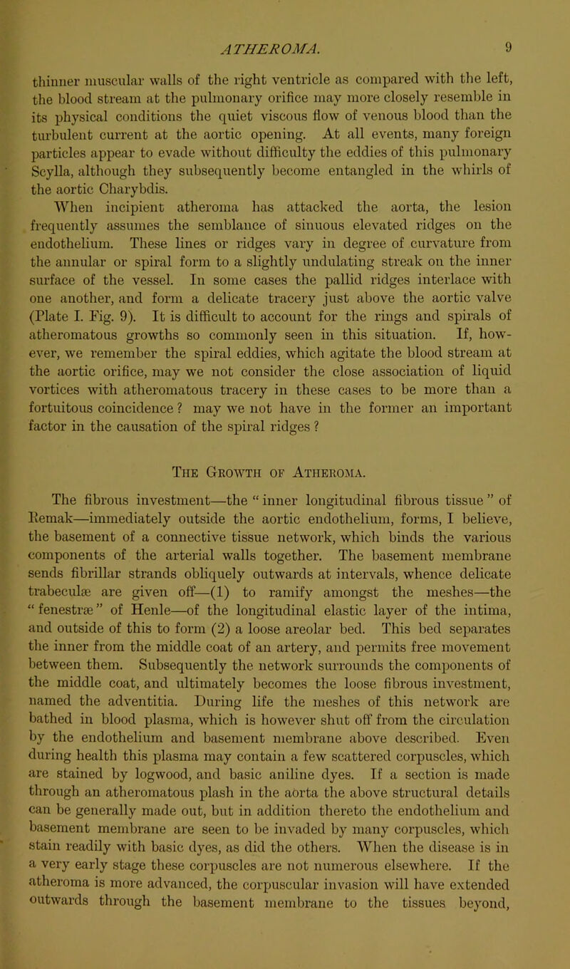 thinner muscular walls of the right ventricle as compared with the left, the blood stream at the pulmonary orifice may more closely resemble in its physical conditions the quiet viscous flow of venous blood than the turbulent current at the aortic opening. At all events, many foreign particles appear to evade without difficulty the eddies of this pulmonary Scylla, although they subsequently become entangled in the whirls of the aortic Charybdis. AVhen incipient atheroma has attacked the aorta, the lesion frequently assumes the semblance of sinuous elevated ridges on the endothelium. These lines or ridges vary in degree of curvature from the annular or spiral form to a slightly undulating streak on the inner surface of the vessel. In some cases the pallid ridges interlace with one another, and form a delicate tracery just above the aortic valve (Plate I. Fig. 9). It is difficult to account for the rings and spirals of atheromatous growths so commonly seen in this situation. If, how- ever, we remember the spiral eddies, which agitate the blood stream at the aortic orifice, may we not consider the close association of liquid vortices with atheromatous tracery in these cases to be more than a fortuitous coincidence ? may we not have in the former an important factor in the causation of the spiral ridges ? The Growth of Atheroma. The fibrous investment—the “ inner longitudinal fibrous tissue ” of Pemak—immediately outside the aortic endothelium, forms, I believe, the basement of a connective tissue network, which binds the various components of the arterial walls together. The basement membrane sends fibrillar strands obhquely outwards at intervals, whence delicate trabeculie are given off—(1) to ramify amongst the meshes—the “ fenestrse ” of Heiile—of the longitudinal elastic layer of the intima, and outside of this to form (2) a loose areolar bed. This bed separates the inner from the middle coat of an artery, and permits free movement between them. Subsequently the network surrounds the components of the middle coat, and ultimately becomes the loose fibrous investment, named the adventitia. During life the meshes of this network ai'e bathed in blood plasma, which is however shut off from the circulation by the endothelium and basement membrane above described. Even during health this plasma may contain a few scattered corpuscles, which are stained by logwood, and basic aniline dyes. If a section is made through an atheromatous plash in the aorta the above structural details can be generally made out, but in addition thereto the endothelium and basement membx’ane are seen to be invaded by many corpuscles, which stain readily with basic dyes, as did the others. When the disease is in a very early stage these corpuscles are not numerous elsewhere. If the atheroma is more advanced, the corpuscular invasion will have extended outwards through the basement membrane to the tissues beyond.