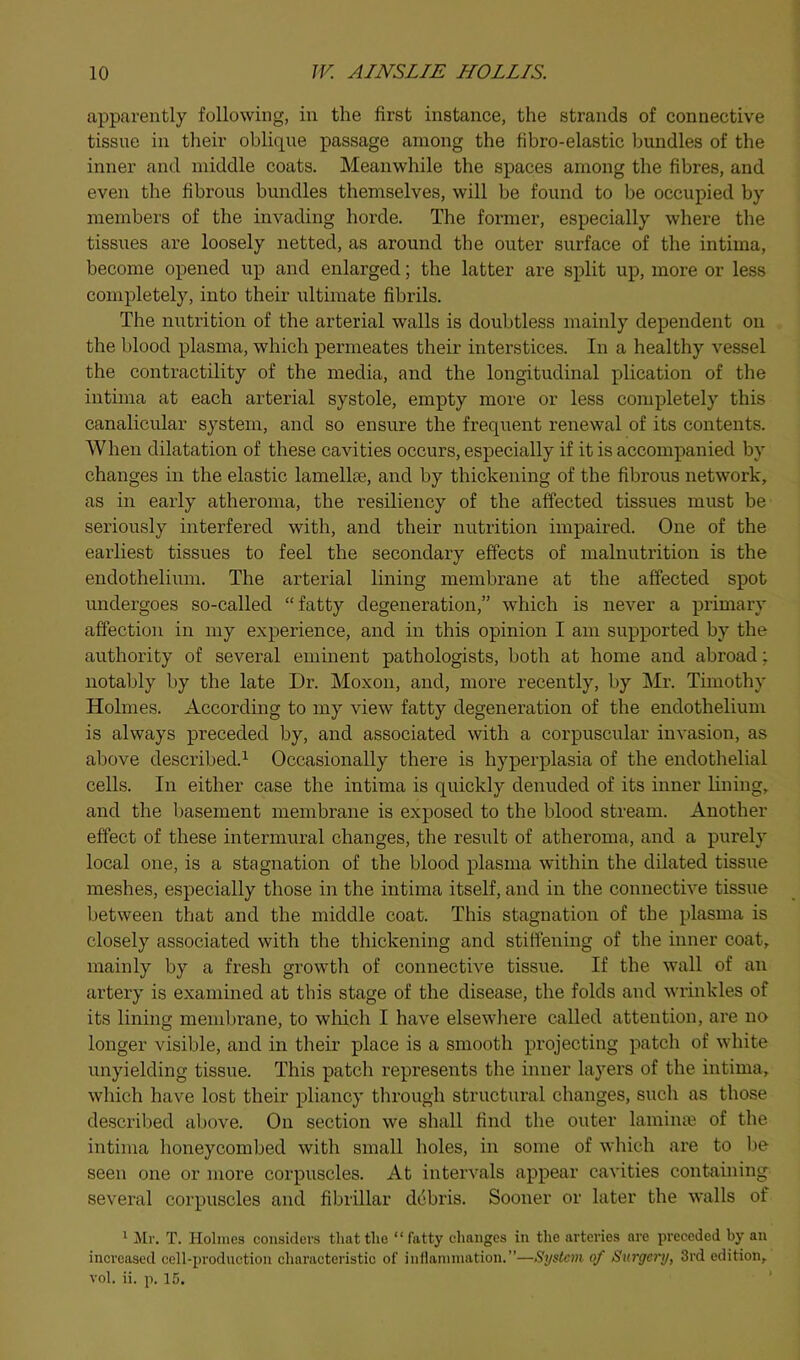 apparently following, in the first instance, the strands of connective tissue in their oblique passage among the fibro-elastic bundles of the inner and middle coats. Meanwhile the spaces among the fibres, and even the fibrous bundles themselves, will be found to be occupied by members of the invading horde. The former, especially where the tissues are loosely netted, as around the outer surface of the intima, become opened up and enlarged; the latter are split up, more or less completely, into their ultimate fibrils. The nutrition of the arterial walls is doubtless mainly dependent on the blood plasma, which permeates their interstices. In a healthy vessel the contractility of the media, and the longitudinal plication of the intima at each arterial systole, empty more or less completely this canalicular system, and so ensure the freq\ient renewal of its contents. When dilatation of these cavities occurs, especially if it is accompanied by changes in the elastic lamellae, and by thickening of the fibrous network, as in early atheroma, the resiliency of the affected tissues must be seriously interfered with, and their nutrition impaired. One of the earliest tissues to feel the secondary effects of malnutrition is the endothelium. The arterial lining membrane at the affected spot undergoes so-called “fatty degeneration,” which is never a primary affection in my experience, and in this opinion I am supported by the authority of several eminent pathologists, both at home and abroad: notably by the late Dr. Moxon, and, more recently, by Mr. Timothy Holmes. According to my view fatty degeneration of the endothelium is always preceded by, and associated with a corpuscular invasion, as above described.^ Occasionally there is hyperplasia of the endothelial cells. In either case the intima is quickly denuded of its inner lining, and the basement membrane is exposed to the blood stream. Another effect of these intermural changes, the result of atheroma, and a purely local one, is a stagnation of the blood plasma within the dilated tissue meshes, especially those in the intima itself, and in the connective tissue between that and the middle coat. This stagnation of the plasma is closely associated with the thickening and stiffening of the inner coat, mainly by a fresh growth of connective tissue. If the wall of an artery is examined at this stage of the disease, the folds and wrinkles of its lining membrane, to winch I have elsewhere called attention, are no longer visible, and in their place is a smooth projecting patch of white unyielding tissue. This patch represents the inner layers of the intima, which have lost their pliancy through structural changes, such as those described above. On section we shall find the outer lamime of the intima honeycombed with small holes, in some of which are to be seen one or more corpuscles. At intervals appear cavities containing several corpuscles and fibrillar debris. Sooner or later the walls of * Mr. T. Holmes considers thattlio “fatty changes in the arteries are pi-eceded by an increased cell-production charactei-istic of inllammation.”—System of Surgery, 3rd edition, vol. ii. p. 15.