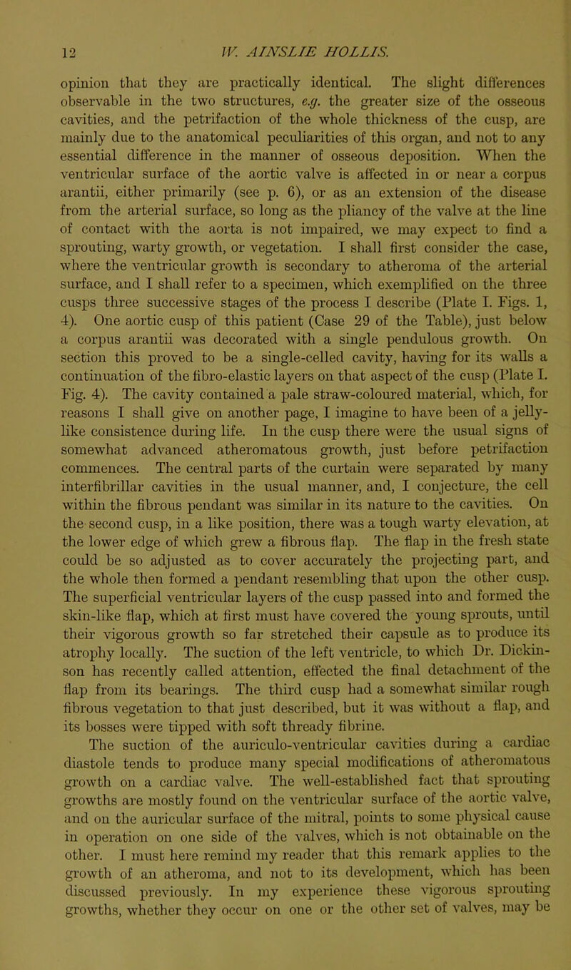 opinion that they are practically identical. The slight diflerences observable in the two structures, e.g. the greater size of the osseous cavities, and the petxifaction of the whole thickness of the cusp, are mainly due to the anatomical peculiarities of this organ, and not to any essential difference in the manner of osseous deposition. When the ventricular surface of the aortic valve is affected in or near a corpus arantii, either primarily (see p. 6), or as an extension of the disease from the arterial surface, so long as the pliancy of the valve at the line of contact with the aorta is not impaired, we may expect to find a sprouting, warty growth, or vegetation. I shall first consider the case, where the ventricular growth is secondary to atheroma of the arterial surface, and I shall refer to a specimen, which exemplified on the three cusps three successive stages of the process I describe (Plate I. Figs. 1, 4). One aortic cusp of this patient (Case 29 of the Table), just below a corpus arantii was decorated with a single pendulous growth. On section this proved to be a single-celled cavity, having for its walls a continuation of the fibro-elastic layers on that aspect of the cusp (Plate I. Fig. 4). The cavity contained a pale straw-coloured material, which, for reasons I shall give on another page, I imagine to have been of a jelly- like consistence during life. In the cusp there were the usual signs of somewhat advanced atheromatous growth, just before petrifaction commences. The central parts of the curtain were separated by many interfibrillar cavities in the usual manner, and, I conjecture, the cell within the fibrous pendant was similar in its nature to the cavities. On the second cusp, in a like position, there was a tough warty elevation, at the lower edge of which grew a fibrous flap. The flap in the fresh state could be so adjusted as to cover accurately the projecting part, and the whole then formed a pendant resembling that upon the other cusp. The superficial ventricular layers of the cusp passed into and formed the skin-like flap, which at first must have covered the young sprouts, until their vigorous growth so far stretched their capsule as to produce its atrophy locally. The suction of the left ventricle, to which Dr. Dickin- son has recently called attention, effected the final detachment of the flap from its bearings. The third cusp had a somewhat similar rough fibrous vegetation to that just described, but it was without a flap, and its bosses were tipped with soft thready fibrine. The suction of the auriculo-ventricular cavities during a cardiac diastole tends to produce many special modifications of atheromatous growth on a cardiac valve. The well-established fact that sprouting growths are mostly found on the ventricular surface of the aortic valve, and on the auricular surface of the mitral, points to some physical cause in operation on one side of the valves, which is not obtainable on the other. I must here remind my reader that this remark applies to the growth of an atheroma, and not to its development, which has been discussed previously. In my experience these vigorous sprouting growths, whether they occur on one or the other set of valves, may be