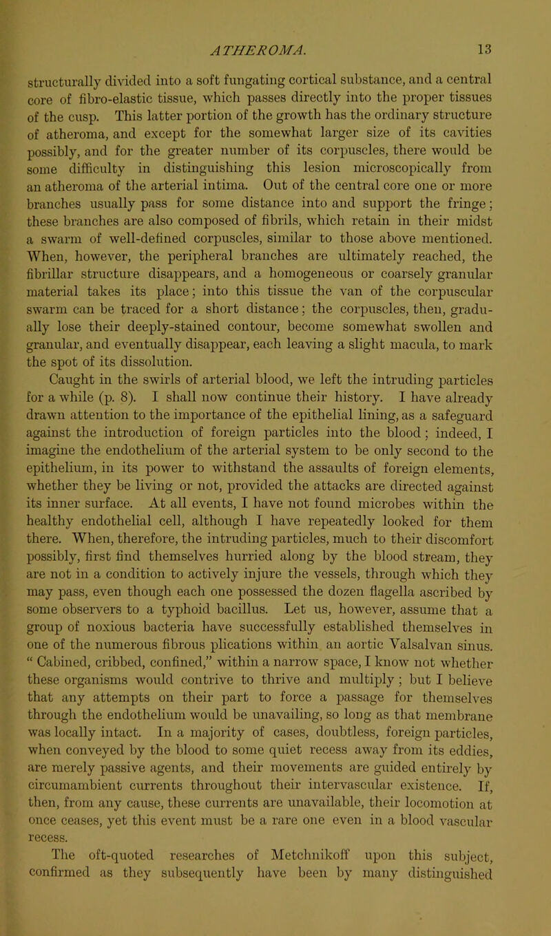 structurally clmded into a soft fuugating cortical substance, and a central core of fibro-elastic tissue, which passes directly into the proper tissues of the cusp. This latter portion of the growth has the ordinary structure of atheroma, and except for the somewhat larger size of its cavities possibly, and for the greater number of its corpuscles, there would be some difficulty in distmguishing this lesion microscopically from an atheroma of tlie arterial intima. Out of the central core one or more branches usually pass for some distance into and support the fringe; these branches are also composed of fibrils, which retain in their midst a swarm of well-defined corpuscles, similar to those above mentioned. When, however, the peripheral branches are ultimately reached, the fibrillar structure disappears, and a homogeneous or coarsely granular material takes its place; into this tissue the van of the corpuscular swarm can be traced for a short distance; the corpuscles, then, gradu- ally lose their deeply-stained contour, become somewhat swollen and granular, and eventually disappear, each leaving a slight macula, to mark the spot of its dissolution. Caught in the swirls of arterial blood, we left the intruding particles for a while (p. 8). I shall now continue their history. I have already drawn attention to the importance of the epithelial lining, as a safeguard against the introduction of foreign particles into the blood; indeed, I imagine the endothelium of the arterial system to be only second to the epithelium, in its power to withstand the assaults of foreign elements, whether they be living or not, provided the attacks are directed against its inner surface. At all events, I have not found microbes within the healthy endothelial cell, although I have repeatedly looked for them there. When, therefore, the intruding particles, much to their discomfort possibly, first find themselves hurried along by the blood stream, they are not in a condition to actively injure the vessels, through which they may pass, even though each one possessed the dozen flagella ascribed by some observers to a typhoid bacillus. Let us, however, assume that a group of noxious bacteria have successfully established themselves in one of the numerous fibrous plications within an aortic Valsalvan sinus. “ Cabined, cribbed, confined,” within a narrow space, I know not whether these organisms would contrive to thrive and multiply ; but I believe that any attempts on their part to force a passage for themselves through the endothelium would be unavailing, so long as that membrane was locally intact. In a majority of cases, doubtless, foreign particles, when conveyed by the blood to some quiet recess away from its eddies, are merely passive agents, and their movements are guided entirely by circumambient currents throughout their intervascular existence. If, then, from any cause, these currents are unavailable, their locomotion at once ceases, yet this event must be a rare one even in a blood vascular recess. The oft-quoted researches of Metclmikoff upon this subject, confirmed as they subsequently have been by many distinguished
