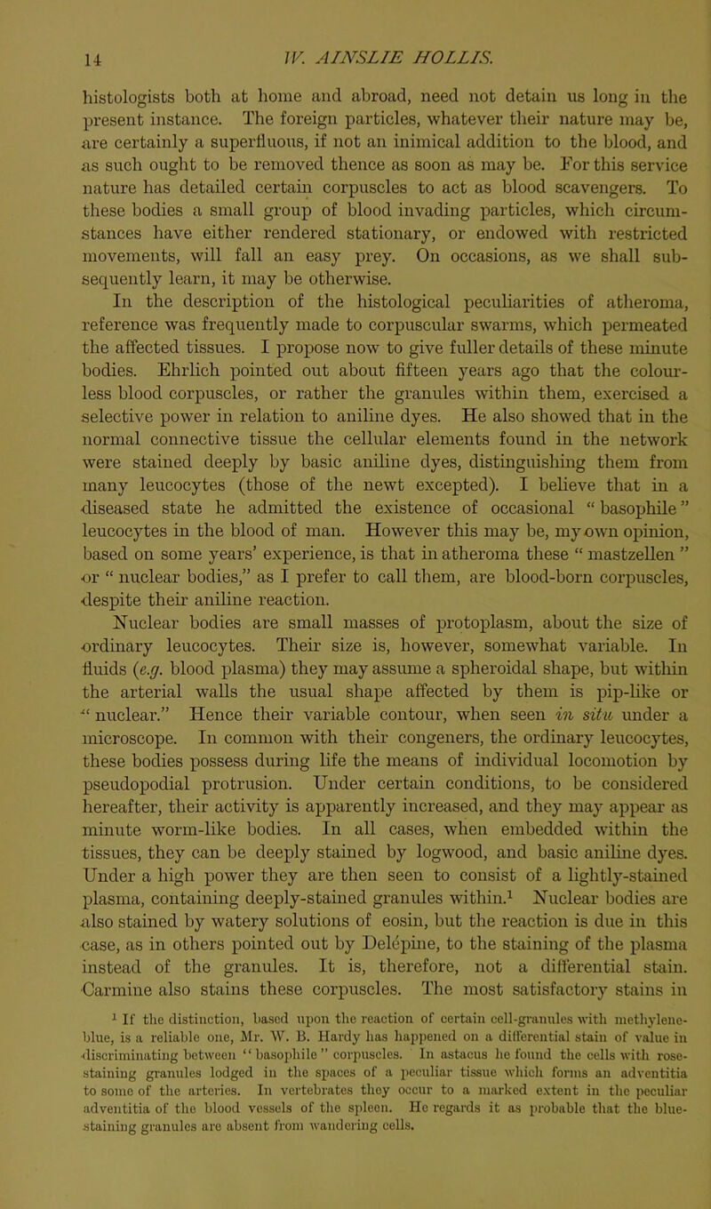 histologists both at home and abroad, need not detain us long in the present instance. The foreign particles, whatever their nature may be, are certainly a superfluous, if not an inimical addition to the blood, and as such ought to be removed thence as soon as may be. For this service nature has detailed certain corpuscles to act as blood scavengers. To these bodies a small group of blood invading particles, which circum- stances have either rendered stationary, or endowed with restricted movements, will fall an easy prey. On occasions, as we shall sub- sequently learn, it may be otherwise. In the description of the histological peculiarities of atheroma, reference was frequently made to corpuscular swarms, which permeated the affected tissues. I propose now to give fuller details of these minute bodies. Ehrlich pointed out about fifteen years ago that the colour- less blood corpuscles, or rather the granules within them, exercised a selective power in relation to aniline dyes. He also showed that in the normal connective tissue the cellular elements found in the network were stained deeply by basic aniline dyes, distinguishing them from many leucocytes (those of the newt excepted). I believe that in a diseased state he admitted the existence of occasional “ basophile ” leucocytes in the blood of man. However this may be, my own opinion, based on some years’ experience, is that in atheroma these “ mastzellen ” •or “ nuclear bodies,” as I prefer to call them, are blood-born corpuscles, despite their aniline reaction. Nuclear bodies are small masses of protoplasm, about the size of ordinary leucocytes. Their size is, however, somewhat variable. In fluids {c.(j. blood plasma) they may assume a spheroidal shape, but witliin the arterial walls the usual shape affected by them is pip-like or ■“ nuclear.” Hence their variable contour, when seen m situ under a microscope. In common with their congeners, the ordinary leucocytes, these bodies possess during life the means of individual locomotion by pseudopodial protrusion. Under certain conditions, to be considered hereafter, their activity is apparently increased, and they may appear as minute worm-like bodies. In all cases, when embedded within the tissues, they can be deeply stained by logwood, and basic aniline dyes. Under a high power they are then seen to consist of a lightly-stained plasma, containing deeply-stained granules within.^ Nuclear bodies are also stained by watery solutions of eosin, but the reaction is due in this case, as in others pointed out by Delepine, to the staining of the plasma instead of the granules. It is, therefore, not a differential stain. Carmine also stains these corpuscles. The most satisfactory stains in ^ If the distinction, based upon tlie reaetion of certain cell-granules with methylene- blue, is a reliable one, Mr. W. B. Hardy has happened on a dilfereutial stain of value in ^li.scriminatillg between “ basophile ” corpuscles. In astacus he found the cells with rose- staining granules lodged in the spaees of a j'cculiar tissue whieh forms an adventitia to some of the arteries. In vertebrates they occur to a marked extent in the peculiar adventitia of the blood vessels of the spleen. He regards it as probable that the blue- staining granules are absent from wandering cells.