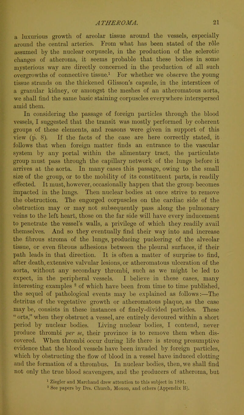 a luxurious growth of areolar tissue around the vessels, especially around the central arteries. From what has been stated of the role assumed by the nuclear corpuscle, in the production of the sclerotic changes of atheroma, it seems probable that these bodies in some mysterious way are directly concerned in the production of all such overgrowths of connective tissue.^ For whether we observe the young tissue strands on the thickened Glisson’s capsule, in the interstices of a graiudar kidney, or amongst the meshes of an atheromatous aorta, we shall find the same basic staining corpuscles everywhere interspersed amid them. In considering the passage of foreign particles through the blood vessels, I suggested that the transit was mostly performed by coherent groups of these elements, and reasons were given in support of this view (p. 8). If the facts of the case are here correctly stated, it follows that when foreign matter finds an entrance to the vascular system by any portal within the alimentary tract, the particulate group must pass through the capillary network of the lungs before it arrives at the aorta. In many cases this passage, owing to the small size of the group, or to the mobility of its constituent parts, is readily effected. It must, however, occasionally happen that the group becomes impacted in the lungs. Then nuclear bodies at once strive to remove the obstruction. The engorged corpuscles on the cardiac side of the obstruction may or may not subsequently pass along the pulmonary veins to the left heart, those on the far side will have every inducement to penetrate the vessel’s walls, a privilege of which they readily avail themselves. And so they eventually find their way into and increase the fibrous stroma of the lungs, producing puckering of the alveolar tissue, or even fibrous adhesions between the pleural surfaces, if their path leads in that direction. It is often a matter of surprise to find, after death, extensive valvular lesions, or atheromatous ulceration of the aorta, without any secondary thrombi, such as we might be led to expect, in the peripheral vessels. I believe in these cases, many interesting examples ^ of which have been from time to time published, the sequel of pathological events may be explained as follows:—The detritus of the vegetative growth or atheromatous plaque, as the case may be, consists in these instances of finely-divided particles. These “ orts,” when they obstruct a vessel, are entirely devoured within a short jDeriod by nuclear bodies. Living niiclear bodies, I contend, never produce thrombi per se, their province is to remove them when dis- covered. When thrombi occur during life there is strong presumptive evidence that the blood vessels have been invaded by foreign particles, which by obstructing the flow of blood in a vessel have induced clotting and the formation of a thrombus. In nuclear bodies, then, we shall find not only the true blood scavengers, and the producers of atheroma, but ^ Ziegler and Marcliaud drew attention to this subject in 1891. ^ See papers by Drs. Clnirch, Moxon, and others (Appendix B).